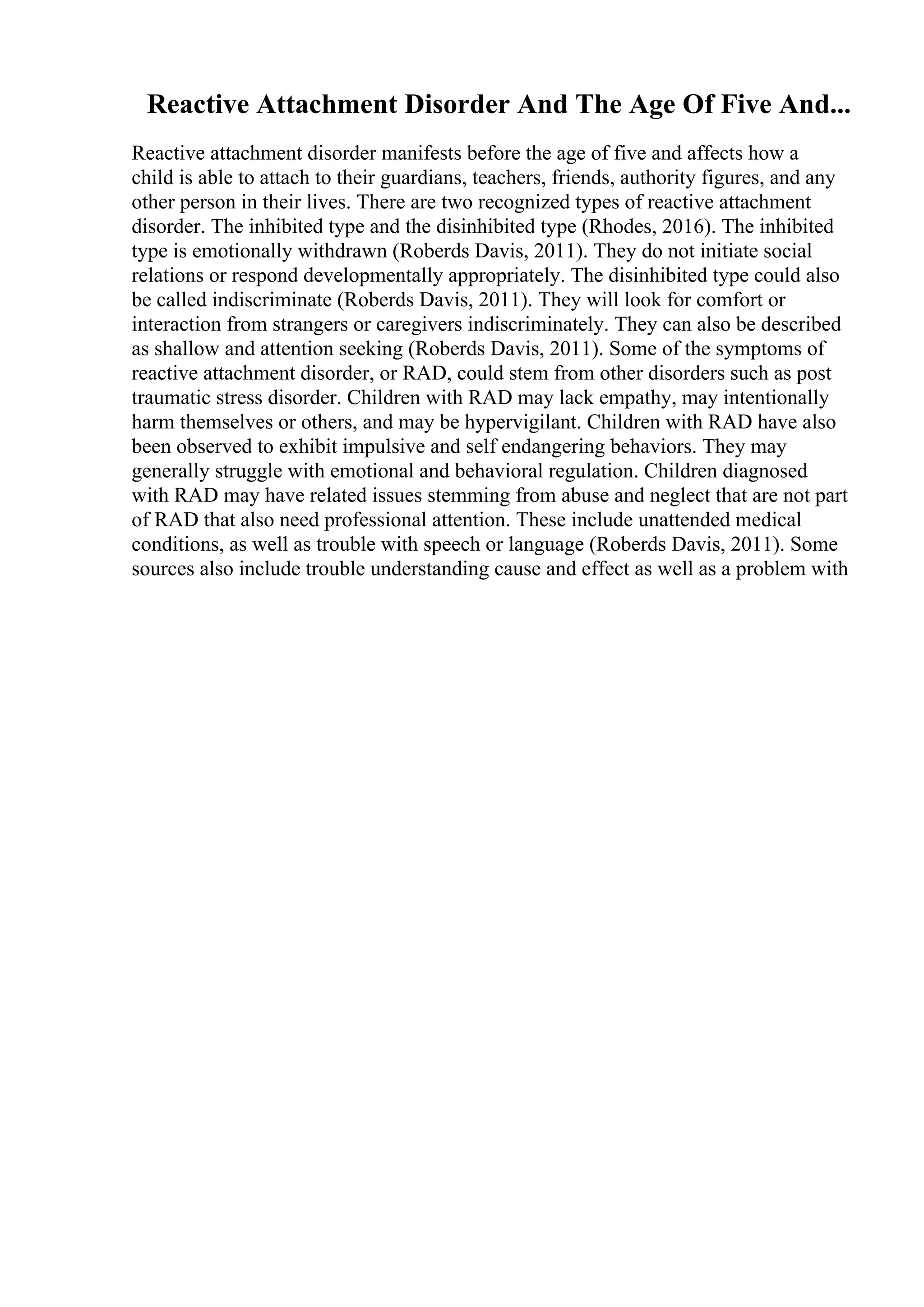 Reactive Attachment Disorder And The Age Of Five And...
Reactive attachment disorder manifests before the age of five and affects how a
child is able to attach to their guardians, teachers, friends, authority figures, and any
other person in their lives. There are two recognized types of reactive attachment
disorder. The inhibited type and the disinhibited type (Rhodes, 2016). The inhibited
type is emotionally withdrawn (Roberds Davis, 2011). They do not initiate social
relations or respond developmentally appropriately. The disinhibited type could also
be called indiscriminate (Roberds Davis, 2011). They will look for comfort or
interaction from strangers or caregivers indiscriminately. They can also be described
as shallow and attention seeking (Roberds Davis, 2011). Some of the symptoms of
reactive attachment disorder, or RAD, could stem from other disorders such as post
traumatic stress disorder. Children with RAD may lack empathy, may intentionally
harm themselves or others, and may be hypervigilant. Children with RAD have also
been observed to exhibit impulsive and self endangering behaviors. They may
generally struggle with emotional and behavioral regulation. Children diagnosed
with RAD may have related issues stemming from abuse and neglect that are not part
of RAD that also need professional attention. These include unattended medical
conditions, as well as trouble with speech or language (Roberds Davis, 2011). Some
sources also include trouble understanding cause and effect as well as a problem with
 
