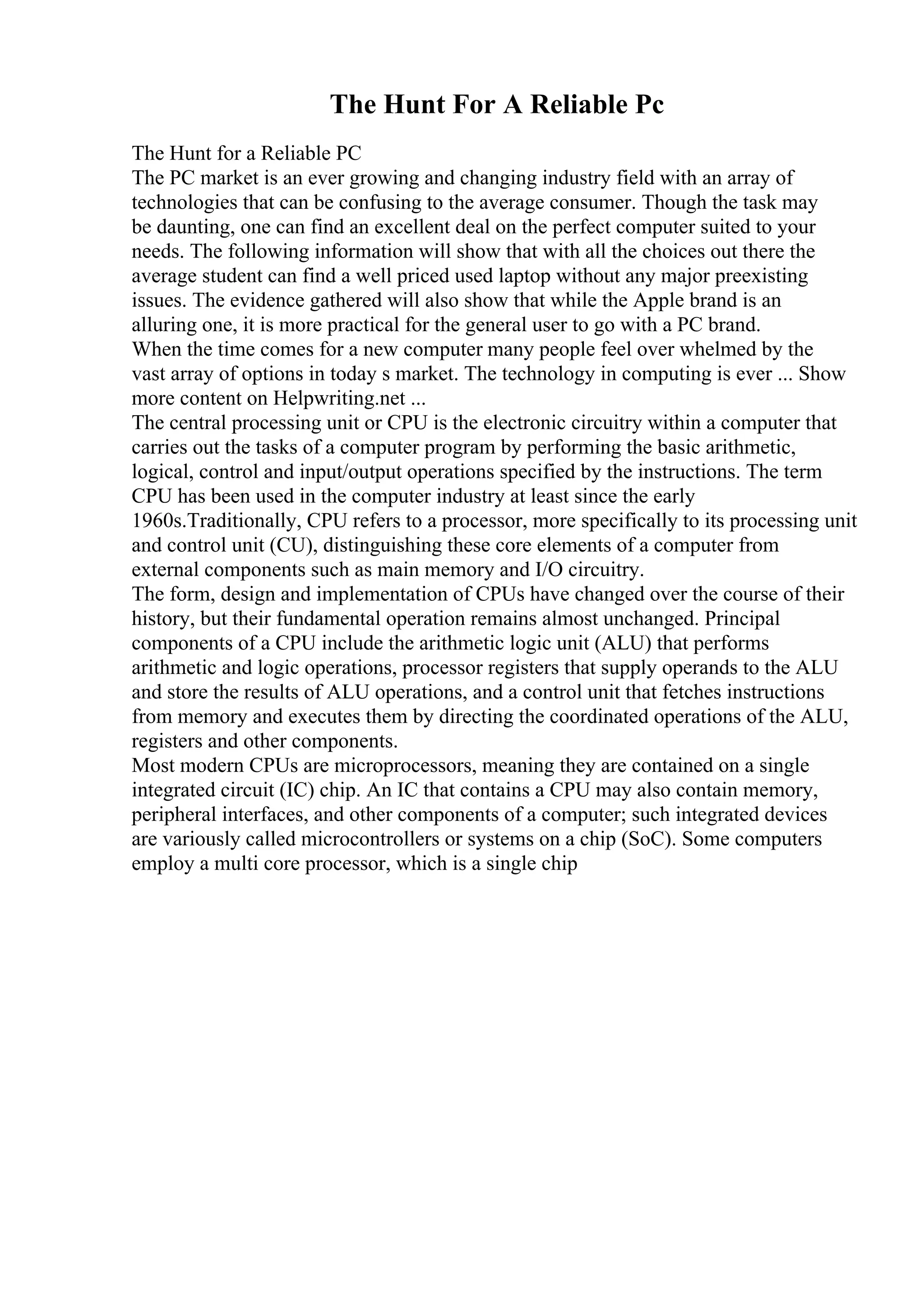 The Hunt For A Reliable Pc
The Hunt for a Reliable PC
The PC market is an ever growing and changing industry field with an array of
technologies that can be confusing to the average consumer. Though the task may
be daunting, one can find an excellent deal on the perfect computer suited to your
needs. The following information will show that with all the choices out there the
average student can find a well priced used laptop without any major preexisting
issues. The evidence gathered will also show that while the Apple brand is an
alluring one, it is more practical for the general user to go with a PC brand.
When the time comes for a new computer many people feel over whelmed by the
vast array of options in today s market. The technology in computing is ever ... Show
more content on Helpwriting.net ...
The central processing unit or CPU is the electronic circuitry within a computer that
carries out the tasks of a computer program by performing the basic arithmetic,
logical, control and input/output operations specified by the instructions. The term
CPU has been used in the computer industry at least since the early
1960s.Traditionally, CPU refers to a processor, more specifically to its processing unit
and control unit (CU), distinguishing these core elements of a computer from
external components such as main memory and I/O circuitry.
The form, design and implementation of CPUs have changed over the course of their
history, but their fundamental operation remains almost unchanged. Principal
components of a CPU include the arithmetic logic unit (ALU) that performs
arithmetic and logic operations, processor registers that supply operands to the ALU
and store the results of ALU operations, and a control unit that fetches instructions
from memory and executes them by directing the coordinated operations of the ALU,
registers and other components.
Most modern CPUs are microprocessors, meaning they are contained on a single
integrated circuit (IC) chip. An IC that contains a CPU may also contain memory,
peripheral interfaces, and other components of a computer; such integrated devices
are variously called microcontrollers or systems on a chip (SoC). Some computers
employ a multi core processor, which is a single chip
 
