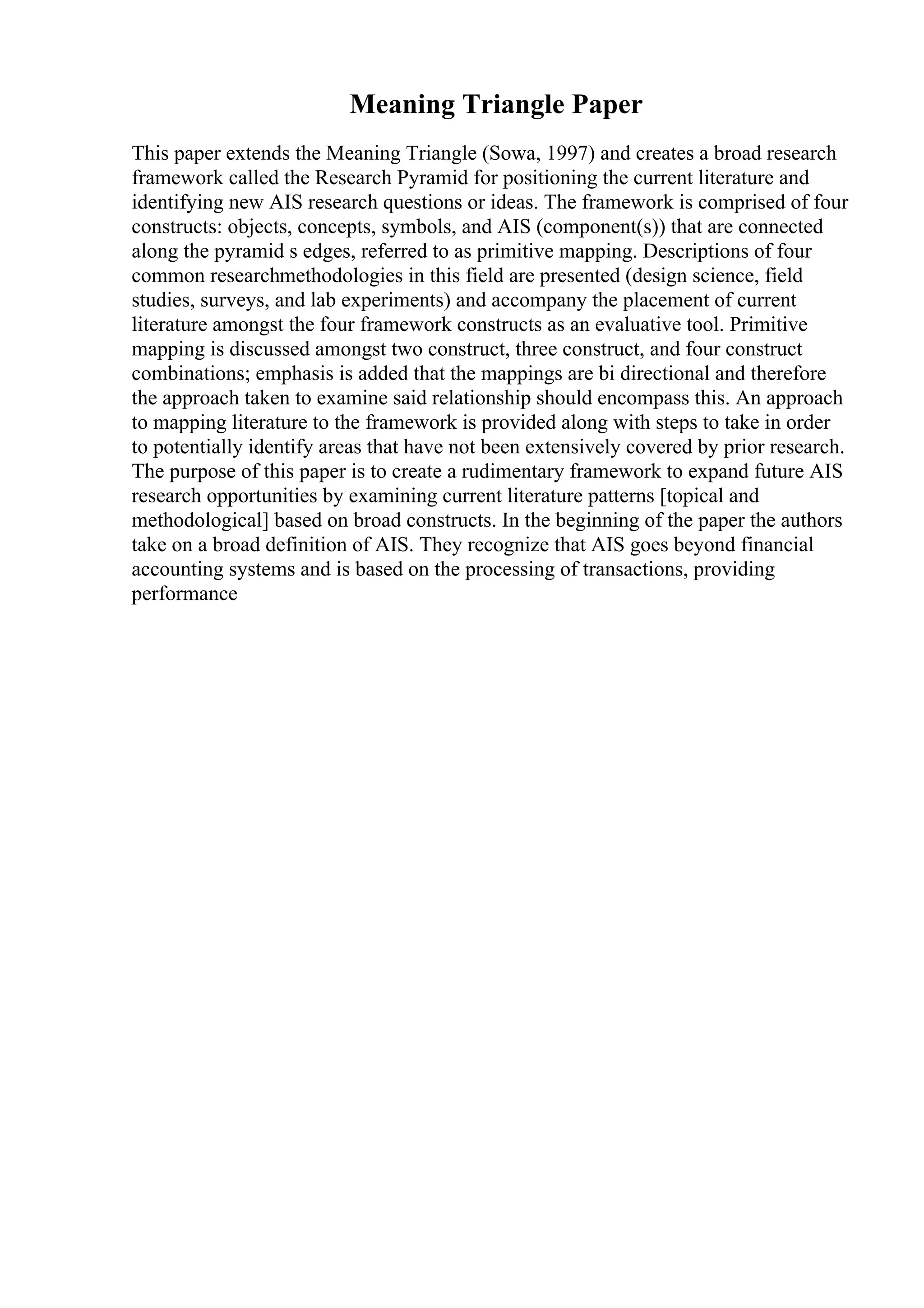 Meaning Triangle Paper
This paper extends the Meaning Triangle (Sowa, 1997) and creates a broad research
framework called the Research Pyramid for positioning the current literature and
identifying new AIS research questions or ideas. The framework is comprised of four
constructs: objects, concepts, symbols, and AIS (component(s)) that are connected
along the pyramid s edges, referred to as primitive mapping. Descriptions of four
common researchmethodologies in this field are presented (design science, field
studies, surveys, and lab experiments) and accompany the placement of current
literature amongst the four framework constructs as an evaluative tool. Primitive
mapping is discussed amongst two construct, three construct, and four construct
combinations; emphasis is added that the mappings are bi directional and therefore
the approach taken to examine said relationship should encompass this. An approach
to mapping literature to the framework is provided along with steps to take in order
to potentially identify areas that have not been extensively covered by prior research.
The purpose of this paper is to create a rudimentary framework to expand future AIS
research opportunities by examining current literature patterns [topical and
methodological] based on broad constructs. In the beginning of the paper the authors
take on a broad definition of AIS. They recognize that AIS goes beyond financial
accounting systems and is based on the processing of transactions, providing
performance
 