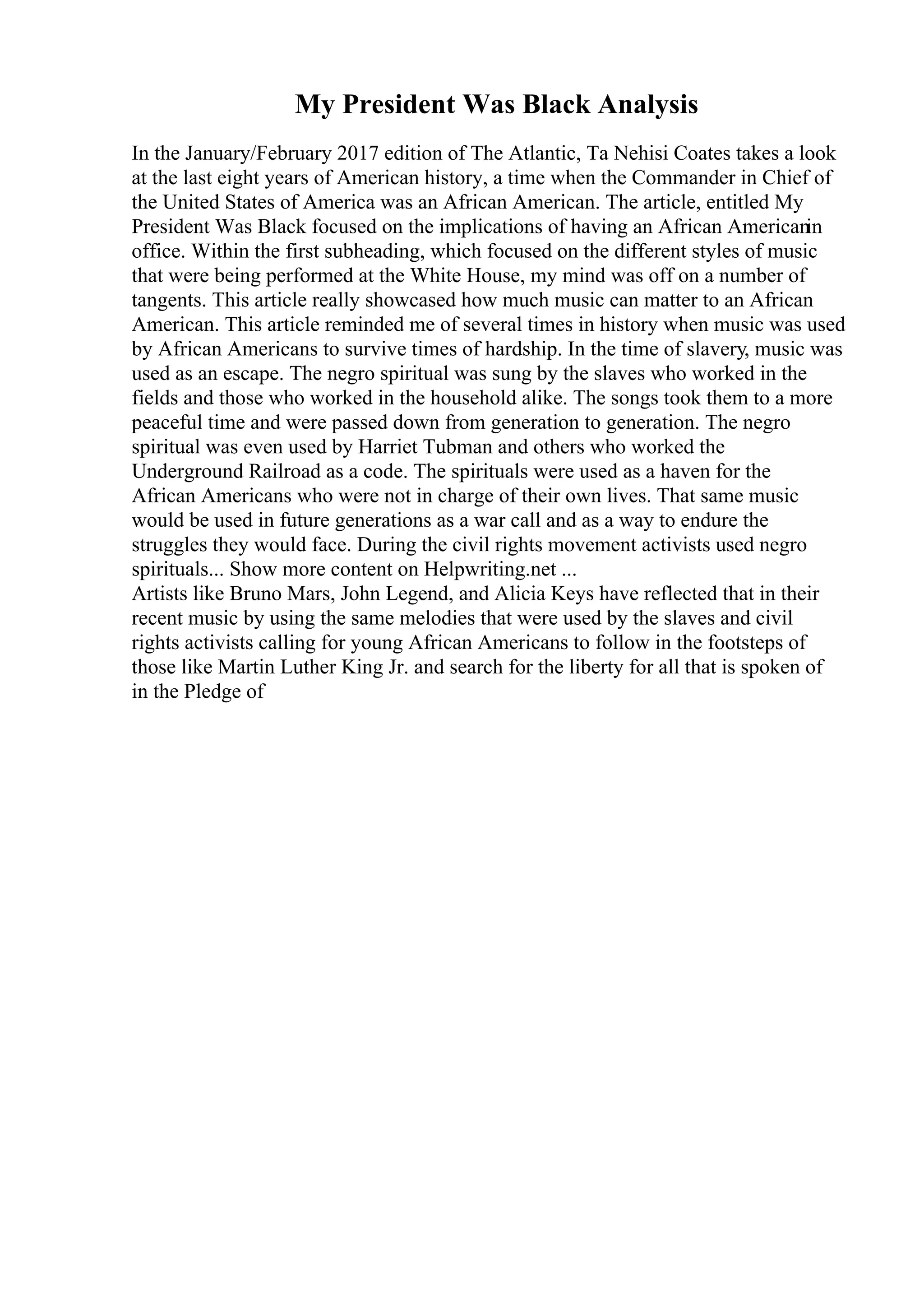 My President Was Black Analysis
In the January/February 2017 edition of The Atlantic, Ta Nehisi Coates takes a look
at the last eight years of American history, a time when the Commander in Chief of
the United States of America was an African American. The article, entitled My
President Was Black focused on the implications of having an African Americanin
office. Within the first subheading, which focused on the different styles of music
that were being performed at the White House, my mind was off on a number of
tangents. This article really showcased how much music can matter to an African
American. This article reminded me of several times in history when music was used
by African Americans to survive times of hardship. In the time of slavery, music was
used as an escape. The negro spiritual was sung by the slaves who worked in the
fields and those who worked in the household alike. The songs took them to a more
peaceful time and were passed down from generation to generation. The negro
spiritual was even used by Harriet Tubman and others who worked the
Underground Railroad as a code. The spirituals were used as a haven for the
African Americans who were not in charge of their own lives. That same music
would be used in future generations as a war call and as a way to endure the
struggles they would face. During the civil rights movement activists used negro
spirituals... Show more content on Helpwriting.net ...
Artists like Bruno Mars, John Legend, and Alicia Keys have reflected that in their
recent music by using the same melodies that were used by the slaves and civil
rights activists calling for young African Americans to follow in the footsteps of
those like Martin Luther King Jr. and search for the liberty for all that is spoken of
in the Pledge of
 