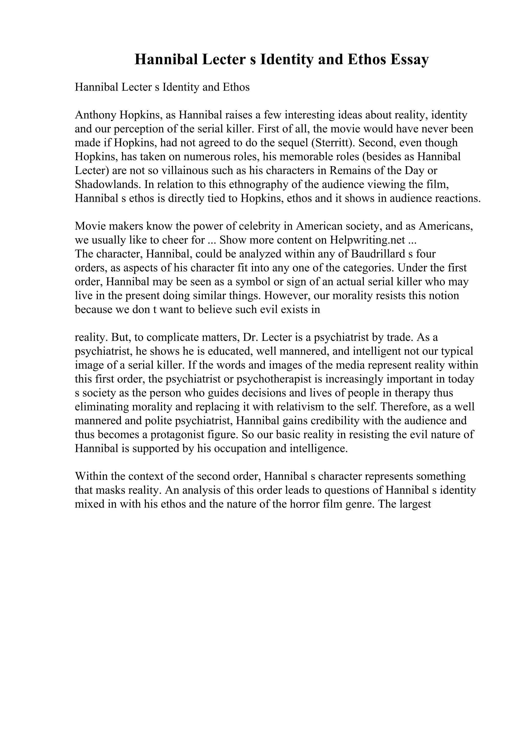 Hannibal Lecter s Identity and Ethos Essay
Hannibal Lecter s Identity and Ethos
Anthony Hopkins, as Hannibal raises a few interesting ideas about reality, identity
and our perception of the serial killer. First of all, the movie would have never been
made if Hopkins, had not agreed to do the sequel (Sterritt). Second, even though
Hopkins, has taken on numerous roles, his memorable roles (besides as Hannibal
Lecter) are not so villainous such as his characters in Remains of the Day or
Shadowlands. In relation to this ethnography of the audience viewing the film,
Hannibal s ethos is directly tied to Hopkins, ethos and it shows in audience reactions.
Movie makers know the power of celebrity in American society, and as Americans,
we usually like to cheer for ... Show more content on Helpwriting.net ...
The character, Hannibal, could be analyzed within any of Baudrillard s four
orders, as aspects of his character fit into any one of the categories. Under the first
order, Hannibal may be seen as a symbol or sign of an actual serial killer who may
live in the present doing similar things. However, our morality resists this notion
because we don t want to believe such evil exists in
reality. But, to complicate matters, Dr. Lecter is a psychiatrist by trade. As a
psychiatrist, he shows he is educated, well mannered, and intelligent not our typical
image of a serial killer. If the words and images of the media represent reality within
this first order, the psychiatrist or psychotherapist is increasingly important in today
s society as the person who guides decisions and lives of people in therapy thus
eliminating morality and replacing it with relativism to the self. Therefore, as a well
mannered and polite psychiatrist, Hannibal gains credibility with the audience and
thus becomes a protagonist figure. So our basic reality in resisting the evil nature of
Hannibal is supported by his occupation and intelligence.
Within the context of the second order, Hannibal s character represents something
that masks reality. An analysis of this order leads to questions of Hannibal s identity
mixed in with his ethos and the nature of the horror film genre. The largest
 