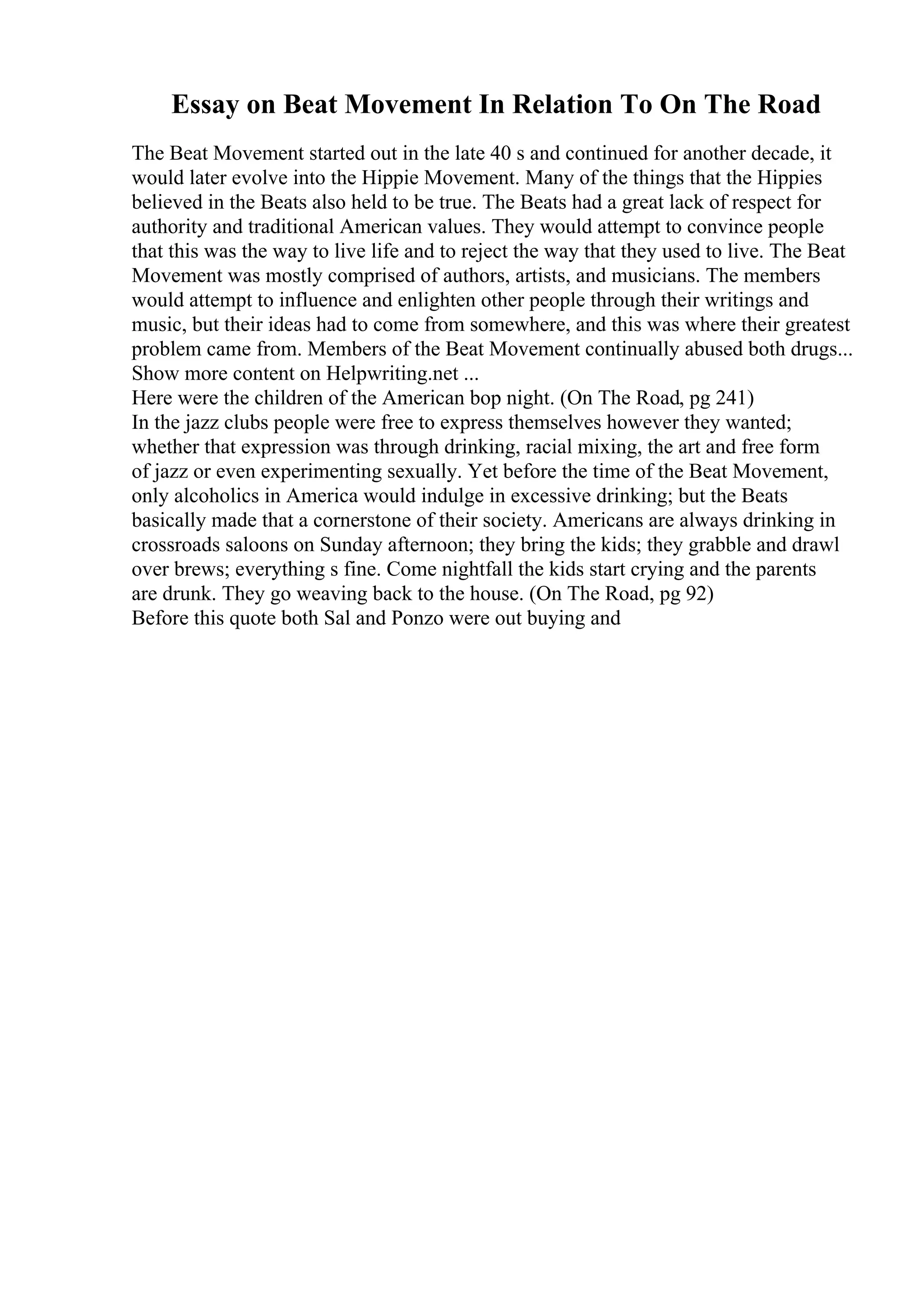 Essay on Beat Movement In Relation To On The Road
The Beat Movement started out in the late 40 s and continued for another decade, it
would later evolve into the Hippie Movement. Many of the things that the Hippies
believed in the Beats also held to be true. The Beats had a great lack of respect for
authority and traditional American values. They would attempt to convince people
that this was the way to live life and to reject the way that they used to live. The Beat
Movement was mostly comprised of authors, artists, and musicians. The members
would attempt to influence and enlighten other people through their writings and
music, but their ideas had to come from somewhere, and this was where their greatest
problem came from. Members of the Beat Movement continually abused both drugs...
Show more content on Helpwriting.net ...
Here were the children of the American bop night. (On The Road, pg 241)
In the jazz clubs people were free to express themselves however they wanted;
whether that expression was through drinking, racial mixing, the art and free form
of jazz or even experimenting sexually. Yet before the time of the Beat Movement,
only alcoholics in America would indulge in excessive drinking; but the Beats
basically made that a cornerstone of their society. Americans are always drinking in
crossroads saloons on Sunday afternoon; they bring the kids; they grabble and drawl
over brews; everything s fine. Come nightfall the kids start crying and the parents
are drunk. They go weaving back to the house. (On The Road, pg 92)
Before this quote both Sal and Ponzo were out buying and
 
