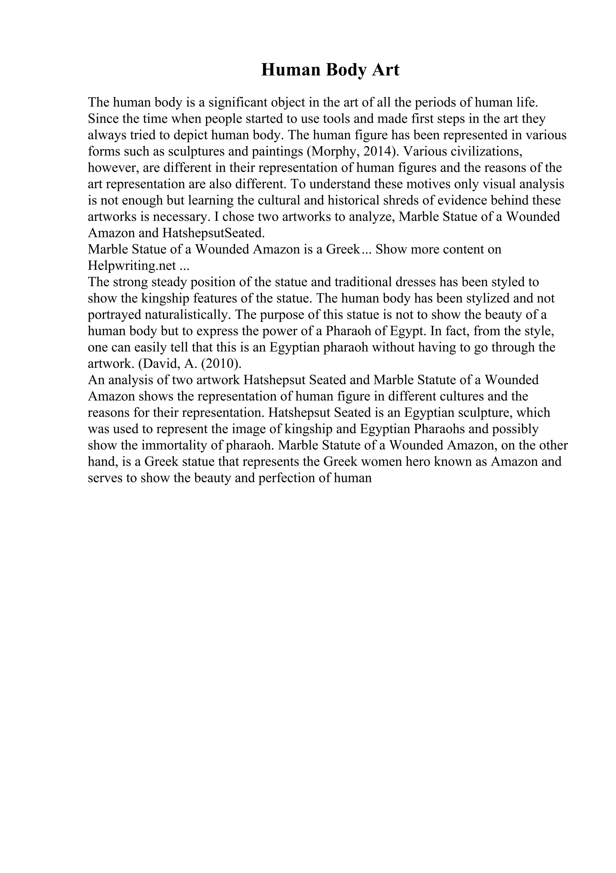 Human Body Art
The human body is a significant object in the art of all the periods of human life.
Since the time when people started to use tools and made first steps in the art they
always tried to depict human body. The human figure has been represented in various
forms such as sculptures and paintings (Morphy, 2014). Various civilizations,
however, are different in their representation of human figures and the reasons of the
art representation are also different. To understand these motives only visual analysis
is not enough but learning the cultural and historical shreds of evidence behind these
artworks is necessary. I chose two artworks to analyze, Marble Statue of a Wounded
Amazon and HatshepsutSeated.
Marble Statue of a Wounded Amazon is a Greek... Show more content on
Helpwriting.net ...
The strong steady position of the statue and traditional dresses has been styled to
show the kingship features of the statue. The human body has been stylized and not
portrayed naturalistically. The purpose of this statue is not to show the beauty of a
human body but to express the power of a Pharaoh of Egypt. In fact, from the style,
one can easily tell that this is an Egyptian pharaoh without having to go through the
artwork. (David, A. (2010).
An analysis of two artwork Hatshepsut Seated and Marble Statute of a Wounded
Amazon shows the representation of human figure in different cultures and the
reasons for their representation. Hatshepsut Seated is an Egyptian sculpture, which
was used to represent the image of kingship and Egyptian Pharaohs and possibly
show the immortality of pharaoh. Marble Statute of a Wounded Amazon, on the other
hand, is a Greek statue that represents the Greek women hero known as Amazon and
serves to show the beauty and perfection of human
 