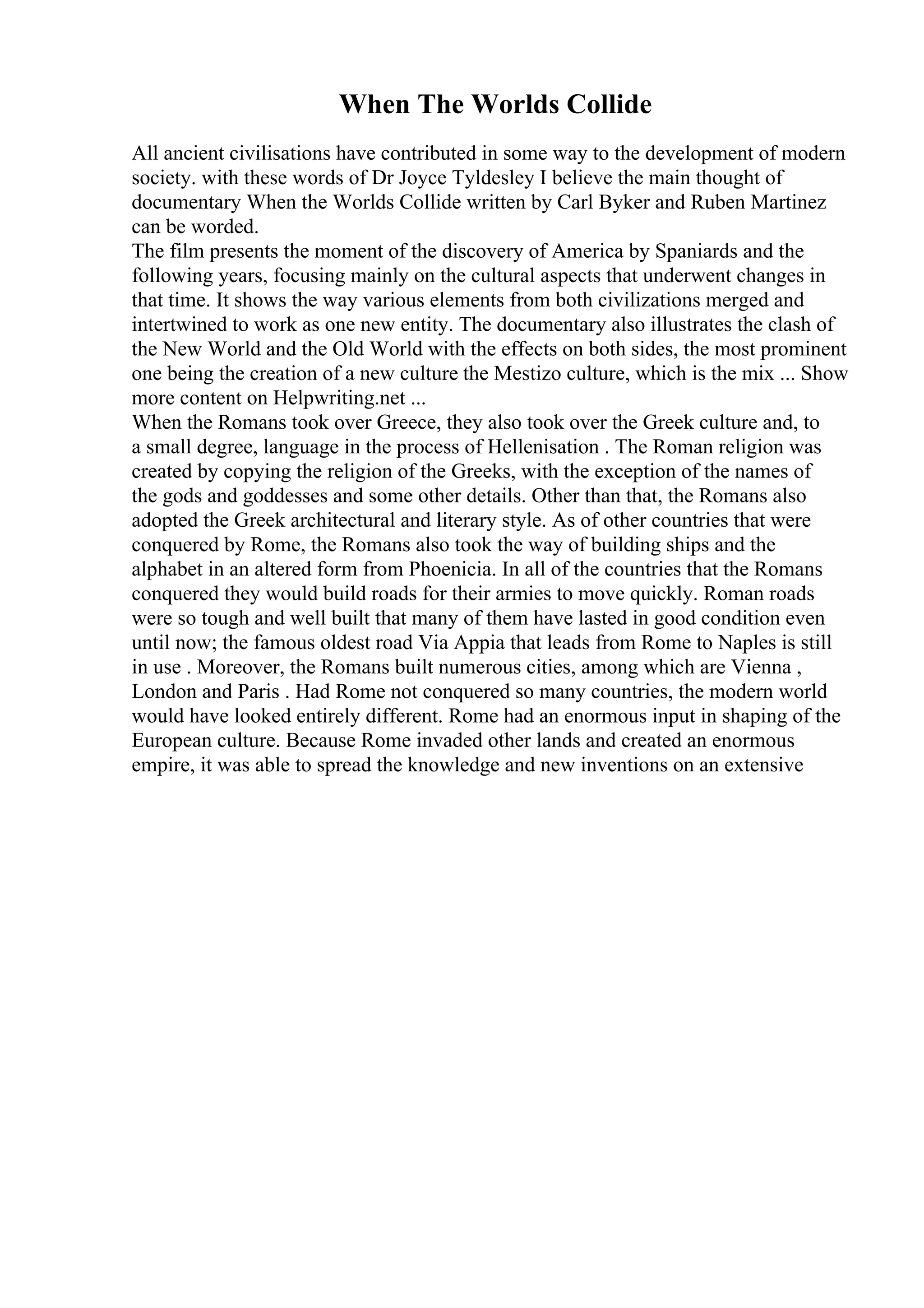 When The Worlds Collide
All ancient civilisations have contributed in some way to the development of modern
society. with these words of Dr Joyce Tyldesley I believe the main thought of
documentary When the Worlds Collide written by Carl Byker and Ruben Martinez
can be worded.
The film presents the moment of the discovery of America by Spaniards and the
following years, focusing mainly on the cultural aspects that underwent changes in
that time. It shows the way various elements from both civilizations merged and
intertwined to work as one new entity. The documentary also illustrates the clash of
the New World and the Old World with the effects on both sides, the most prominent
one being the creation of a new culture the Mestizo culture, which is the mix ... Show
more content on Helpwriting.net ...
When the Romans took over Greece, they also took over the Greek culture and, to
a small degree, language in the process of Hellenisation . The Roman religion was
created by copying the religion of the Greeks, with the exception of the names of
the gods and goddesses and some other details. Other than that, the Romans also
adopted the Greek architectural and literary style. As of other countries that were
conquered by Rome, the Romans also took the way of building ships and the
alphabet in an altered form from Phoenicia. In all of the countries that the Romans
conquered they would build roads for their armies to move quickly. Roman roads
were so tough and well built that many of them have lasted in good condition even
until now; the famous oldest road Via Appia that leads from Rome to Naples is still
in use . Moreover, the Romans built numerous cities, among which are Vienna ,
London and Paris . Had Rome not conquered so many countries, the modern world
would have looked entirely different. Rome had an enormous input in shaping of the
European culture. Because Rome invaded other lands and created an enormous
empire, it was able to spread the knowledge and new inventions on an extensive
 