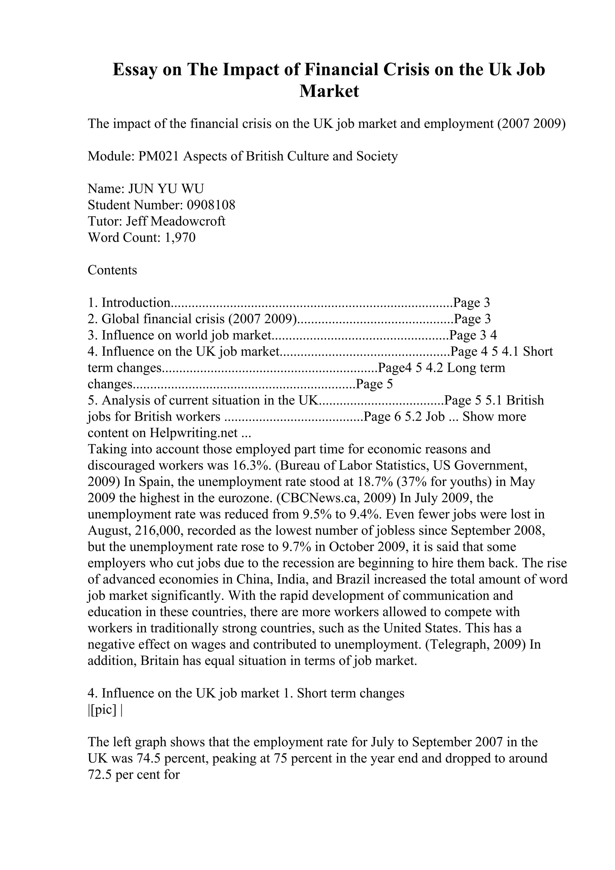 Essay on The Impact of Financial Crisis on the Uk Job
Market
The impact of the financial crisis on the UK job market and employment (2007 2009)
Module: PM021 Aspects of British Culture and Society
Name: JUN YU WU
Student Number: 0908108
Tutor: Jeff Meadowcroft
Word Count: 1,970
Contents
1. Introduction.................................................................................Page 3
2. Global financial crisis (2007 2009).............................................Page 3
3. Influence on world job market...................................................Page 3 4
4. Influence on the UK job market.................................................Page 4 5 4.1 Short
term changes..............................................................Page4 5 4.2 Long term
changes................................................................Page 5
5. Analysis of current situation in the UK....................................Page 5 5.1 British
jobs for British workers ........................................Page 6 5.2 Job ... Show more
content on Helpwriting.net ...
Taking into account those employed part time for economic reasons and
discouraged workers was 16.3%. (Bureau of Labor Statistics, US Government,
2009) In Spain, the unemployment rate stood at 18.7% (37% for youths) in May
2009 the highest in the eurozone. (CBCNews.ca, 2009) In July 2009, the
unemployment rate was reduced from 9.5% to 9.4%. Even fewer jobs were lost in
August, 216,000, recorded as the lowest number of jobless since September 2008,
but the unemployment rate rose to 9.7% in October 2009, it is said that some
employers who cut jobs due to the recession are beginning to hire them back. The rise
of advanced economies in China, India, and Brazil increased the total amount of word
job market significantly. With the rapid development of communication and
education in these countries, there are more workers allowed to compete with
workers in traditionally strong countries, such as the United States. This has a
negative effect on wages and contributed to unemployment. (Telegraph, 2009) In
addition, Britain has equal situation in terms of job market.
4. Influence on the UK job market 1. Short term changes
|[pic] |
The left graph shows that the employment rate for July to September 2007 in the
UK was 74.5 percent, peaking at 75 percent in the year end and dropped to around
72.5 per cent for
 
