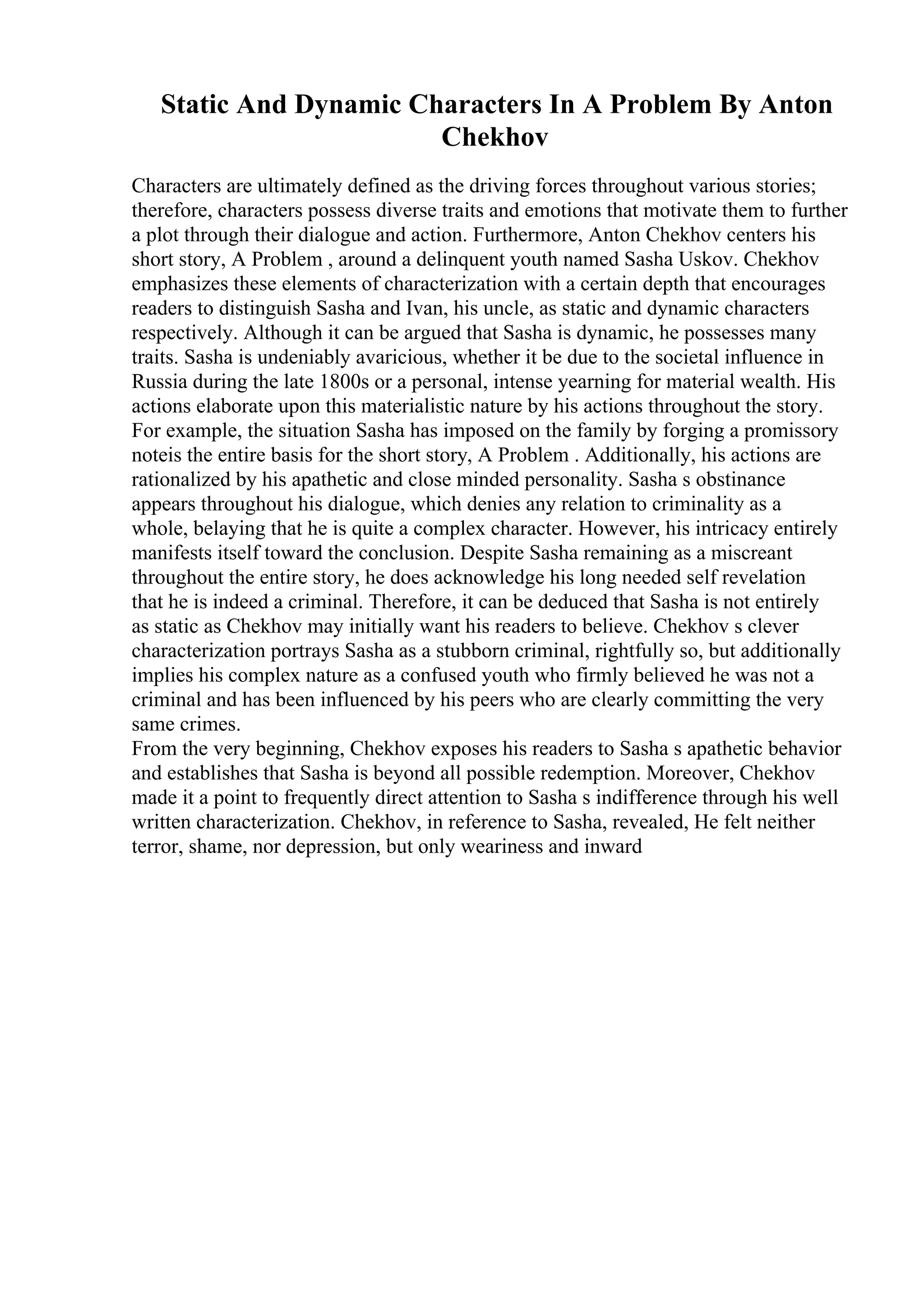 Static And Dynamic Characters In A Problem By Anton
Chekhov
Characters are ultimately defined as the driving forces throughout various stories;
therefore, characters possess diverse traits and emotions that motivate them to further
a plot through their dialogue and action. Furthermore, Anton Chekhov centers his
short story, A Problem , around a delinquent youth named Sasha Uskov. Chekhov
emphasizes these elements of characterization with a certain depth that encourages
readers to distinguish Sasha and Ivan, his uncle, as static and dynamic characters
respectively. Although it can be argued that Sasha is dynamic, he possesses many
traits. Sasha is undeniably avaricious, whether it be due to the societal influence in
Russia during the late 1800s or a personal, intense yearning for material wealth. His
actions elaborate upon this materialistic nature by his actions throughout the story.
For example, the situation Sasha has imposed on the family by forging a promissory
noteis the entire basis for the short story, A Problem . Additionally, his actions are
rationalized by his apathetic and close minded personality. Sasha s obstinance
appears throughout his dialogue, which denies any relation to criminality as a
whole, belaying that he is quite a complex character. However, his intricacy entirely
manifests itself toward the conclusion. Despite Sasha remaining as a miscreant
throughout the entire story, he does acknowledge his long needed self revelation
that he is indeed a criminal. Therefore, it can be deduced that Sasha is not entirely
as static as Chekhov may initially want his readers to believe. Chekhov s clever
characterization portrays Sasha as a stubborn criminal, rightfully so, but additionally
implies his complex nature as a confused youth who firmly believed he was not a
criminal and has been influenced by his peers who are clearly committing the very
same crimes.
From the very beginning, Chekhov exposes his readers to Sasha s apathetic behavior
and establishes that Sasha is beyond all possible redemption. Moreover, Chekhov
made it a point to frequently direct attention to Sasha s indifference through his well
written characterization. Chekhov, in reference to Sasha, revealed, He felt neither
terror, shame, nor depression, but only weariness and inward
 