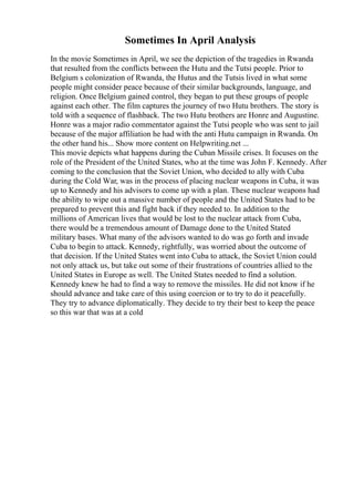 Sometimes In April Analysis
In the movie Sometimes in April, we see the depiction of the tragedies in Rwanda
that resulted from the conflicts between the Hutu and the Tutsi people. Prior to
Belgium s colonization of Rwanda, the Hutus and the Tutsis lived in what some
people might consider peace because of their similar backgrounds, language, and
religion. Once Belgium gained control, they began to put these groups of people
against each other. The film captures the journey of two Hutu brothers. The story is
told with a sequence of flashback. The two Hutu brothers are Honre and Augustine.
Honre was a major radio commentator against the Tutsi people who was sent to jail
because of the major affiliation he had with the anti Hutu campaign in Rwanda. On
the other hand his... Show more content on Helpwriting.net ...
This movie depicts what happens during the Cuban Missile crises. It focuses on the
role of the President of the United States, who at the time was John F. Kennedy. After
coming to the conclusion that the Soviet Union, who decided to ally with Cuba
during the Cold War, was in the process of placing nuclear weapons in Cuba, it was
up to Kennedy and his advisors to come up with a plan. These nuclear weapons had
the ability to wipe out a massive number of people and the United States had to be
prepared to prevent this and fight back if they needed to. In addition to the
millions of American lives that would be lost to the nuclear attack from Cuba,
there would be a tremendous amount of Damage done to the United Stated
military bases. What many of the advisors wanted to do was go forth and invade
Cuba to begin to attack. Kennedy, rightfully, was worried about the outcome of
that decision. If the United States went into Cuba to attack, the Soviet Union could
not only attack us, but take out some of their frustrations of countries allied to the
United States in Europe as well. The United States needed to find a solution.
Kennedy knew he had to find a way to remove the missiles. He did not know if he
should advance and take care of this using coercion or to try to do it peacefully.
They try to advance diplomatically. They decide to try their best to keep the peace
so this war that was at a cold
 