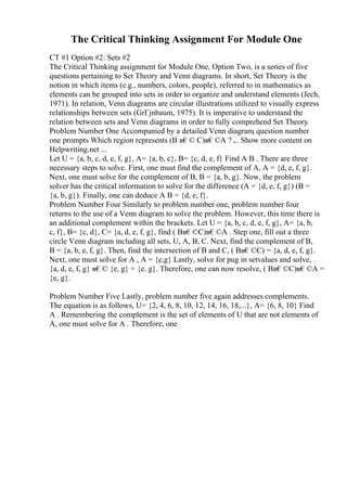 The Critical Thinking Assignment For Module One
CT #1 Option #2: Sets #2
The Critical Thinking assignment for Module One, Option Two, is a series of five
questions pertaining to Set Theory and Venn diagrams. In short, Set Theory is the
notion in which items (e.g., numbers, colors, people), referred to in mathematics as
elements can be grouped into sets in order to organize and understand elements (Jech,
1971). In relation, Venn diagrams are circular illustrations utilized to visually express
relationships between sets (GrГјnbaum, 1975). It is imperative to understand the
relation between sets and Venn diagrams in order to fully comprehend Set Theory.
Problem Number One Accompanied by a detailed Venn diagram, question number
one prompts Which region represents (B в€© C)в€©A ? .
... Show more content on
Helpwriting.net ...
Let U = {a, b, c, d, e, f, g}, A= {a, b, c}, B= {c, d, e, f} Find A B . There are three
necessary steps to solve. First, one must find the complement of A, A = {d, e, f, g}.
Next, one must solve for the complement of B, B = {a, b, g}. Now, the problem
solver has the critical information to solve for the difference (A = {d, e, f, g}) (B =
{a, b, g}). Finally, one can deduce A B = {d, e, f}.
Problem Number Four Similarly to problem number one, problem number four
returns to the use of a Venn diagram to solve the problem. However, this time there is
an additional complement within the brackets. Let U = {a, b, c, d, e, f, g}, A= {a, b,
c, f}, B= {c, d}, C= {a, d, e, f, g}, find ( Bв€©C)в€©A . Step one, fill out a three
circle Venn diagram including all sets, U, A, B, C. Next, find the complement of B,
B = {a, b, e, f, g}. Then, find the intersection of B and C, ( Bв€©C) = {a, d, e, f, g}.
Next, one must solve for A , A = {e,g} Lastly, solve for pug in setvalues and solve,
{a, d, e, f, g} в€© {e, g} = {e. g}. Therefore, one can now resolve, ( Bв€©C)в€©A =
{e, g}.
Problem Number Five Lastly, problem number five again addresses complements.
The equation is as follows, U= {2, 4, 6, 8, 10, 12, 14, 16, 18,...}, A= {6, 8, 10} Find
A . Remembering the complement is the set of elements of U that are not elements of
A, one must solve for A . Therefore, one
 