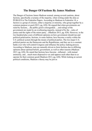 The Danger Of Factions By James Madison
The Danger of Factions James Madison warned, among several cautions, about
factions, specifically a tyranny of the majority, when writing under the alias as
PUBLIUS in The Federalist Papers. According to Madison in Federalist 10, a
faction is a group of citizens, either a majority or minority, who group together by a
common purpose or goal (2013, pg. 628). He argued that when governments are
ruled by factions, ...the public good is disregarded... , and rulings of the
government are made by an overbearing majority, instead of by the ...rules of
justice and the rights of the minor party... (Madison 2013, pg. 628). However, in the
two hundred plus years of different opinions on how government should run and
political polarization, factions, in some fashion, have become a reality within the
U.S. political system through the means of political parties. The two major U.S.
political parties are the Democrats and the Republicans, and they are in a constant
battle over who will control Congress and influence the policy making process.
According to Madison, men are naturally driven to form factions due to differing
opinions about spiritual beliefs, government, as well as other reasons (Madison
2013, pg. 628). He stated that factions have become ..inflamed... with mutual
animosity, and... much more disposed to vex and oppress each other than to co
operate for their common good (Madison 2013, pg. 628). While looking at current
political conditions, Madison s theory may be just as
 