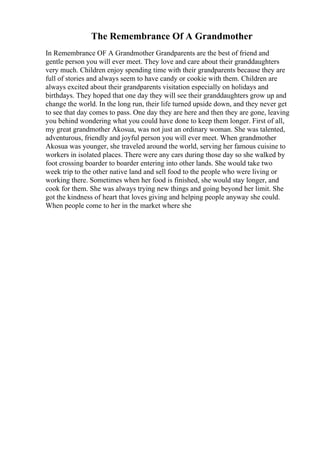 The Remembrance Of A Grandmother
In Remembrance OF A Grandmother Grandparents are the best of friend and
gentle person you will ever meet. They love and care about their granddaughters
very much. Children enjoy spending time with their grandparents because they are
full of stories and always seem to have candy or cookie with them. Children are
always excited about their grandparents visitation especially on holidays and
birthdays. They hoped that one day they will see their granddaughters grow up and
change the world. In the long run, their life turned upside down, and they never get
to see that day comes to pass. One day they are here and then they are gone, leaving
you behind wondering what you could have done to keep them longer. First of all,
my great grandmother Akosua, was not just an ordinary woman. She was talented,
adventurous, friendly and joyful person you will ever meet. When grandmother
Akosua was younger, she traveled around the world, serving her famous cuisine to
workers in isolated places. There were any cars during those day so she walked by
foot crossing boarder to boarder entering into other lands. She would take two
week trip to the other native land and sell food to the people who were living or
working there. Sometimes when her food is finished, she would stay longer, and
cook for them. She was always trying new things and going beyond her limit. She
got the kindness of heart that loves giving and helping people anyway she could.
When people come to her in the market where she
 