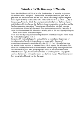Nietzsche s On The Genealogy Of Morality
In section 13 of Friedrich Nietzsche s On the Genealogy of Morality, he presents
his audience with a metaphor, That the lambs feel anger toward the great birds of
prey does not strike us as odd: but that is no reason for holding it against the great
birds of prey that they snatch up the little lambs for themselves. (Section 13, 25). In
this passage, Nietzsche details the complex relationship between the birds of prey
and the lambs. Firstly, I argue that the birds of prey represent the noble class, and the
lambs represent the slave class. This metaphor offers insight into their complex
relationship that ultimately led to a shift from noble to slave morality. Secondly, I
argue that this metaphor aids Nietzsche s broader goals in this piece by explaining the
... Show more content on Helpwriting.net ...
I will show this by doing a close reading of section 13 and detailing the claims made
by Nietzsche throughout book 1.
In section 13, Nietzsche begins by saying, But let us come back: the problem of
the other origin of good, of the good one was conceived by the man of
ressentiment, demands its conclusion. (Section 13, 25). Here Nietzsche is setting
up who the lambs represent in his moral theory. He is arguing that whomever falls
under the category of the man of ressentiment is also the group who originated their
own definition of good. This group of people would be the slaves or the lambs.
When Nietzsche says, the man of ressentiment he is talking about a very specific
emotion that occurred between the lambs and the birds of prey. When the slaves saw
how powerful, noble, and war like the upper
 