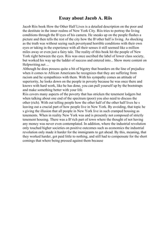 Essay about Jacob A. Riis
Jacob Riis book How the Other Half Lives is a detailed description on the poor and
the destitute in the inner realms of New York City. Riis tries to portray the living
conditions through the В‘eyes of his camera. He sneaks up on the people flashes a
picture and then tells the rest of the city how the В‘other half is living. As shocking
as the truth was without seeing such povertyand horrible conditions with their own
eyes or taking in the experience with all their senses it still seemed like a million
miles away or even just a fairy tale. The reality of this book hit the people of New
York right between the eyes. Riis was once ascribed the label of lower class society,
but worked his way up the ladder of success and entered into... Show more content on
Helpwriting.net ...
Although he does possess quite a bit of bigotry that boarders on the line of prejudice
when it comes to African Americans he recognizes that they are suffering from
racism and he sympathizes with them. With his sympathy comes an attitude of
superiority, he looks down on the people in poverty because he was once there and
knows with hard work, like he has done, you can pull yourself up by the bootstraps
and make something better with your life.
Riis covers many aspects of the poverty that has stricken the tenement lodgers but
when talking about one end of the spectrum (poor) you also need to discuss the
other (rich). With out telling people how the other half of the other half lives he s
leaving out a crucial part of how people live in New York. By avoiding, that topic he
s giving the illusion that all people in New York live in such cramped housing as
tenements. When in reality New York was and is presently not composed of strictly
tenement housing. There was a В‘rich part of town where the thought of not having
any money was never even contemplated. In addition, where the industrial revolution
only touched higher societies on positive outcomes such as economics the industrial
revolution only made it harder for the immigrants to get ahead. By this, meaning, that
they worked harder, got paid little to nothing, and still had to compensate for the short
comings that where being pressed against them because
 