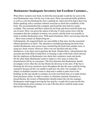 Bookmaster Inadequate Inventory but Excellent Customer...
When Drew wanted a new book, he did what most people would do; he went to the
local Bookmaster store. On the way to the store, Drew encountered traffic problems
as well as a city bus blocking the store s parking lot. Upon arrival he had a short wait
before speaking with a customer relations associate to check the availability of the
book. The associatechecked the computer and found the store had two copies
available. The associate and Drew looked for the book and discovered the book was
out of stock. Drew was given the option of driving 15 miles across town with the
assumption that the computer inventory was correct, and the book was actually in
stock at another Bookmaster store. With much frustration, Drew was leaving when the
... Show more content on Helpwriting.net ...
Unfortunately, the requested book was unavailable at that store, but the associated
offered alternatives to Drew. The alternatives included purchasing the book from
another Bookmaster store across town, transferring the book from another store, or
using an e book version. However, Drew was not satisfied with any of the
alternatives, so he chose not to purchase the book. Despite Drew s dissatisfaction the
associate put forth effort to help Drew in locating a copy of the book which showed
that the employees at Bookmaster care about their customers wants and needs.
On the other hand, Bookmaster needs to improve a few areas to reduce the
dissatisfaction felt by its consumers. The first alteration that Bookmaster should
investigate is how often the city bus blocks the driveway to the store. If the bus is
blocking the driveway numerous times throughout the day the store could be losing
customers because he/she was unable to park new the store. For example, if an
elderly or disabled customer wants to shop and is unable to park close to the
building, he/she may decide to continue on to the next book store or to make his/her
book purchases online. In order to reduce or eliminate customer frustration or
dissatisfaction, the owners of Bookmaster should contact the city bus manager.
Bookmaster could suggest moving the bus stop by a couple feet to prevent the bus
from blocking the stores entrance or to ask if the bus driver could be made aware
that he/she is blocking the
 