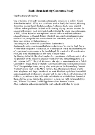 Bach; Brandenberg Concertos Essay
The Brandenburg Concertos
One of the most profoundly inspired and masterful composers in history, Johann
Sebastian Bach (1685 1750), was born into a musical family in Eisenach, Germany.
Born into a musical family his father, Johann Ambrosius Bach, was a talented
violinist, and taught his son the basic skills of string playing. Another relation, the
organist at Eisenach s most important church, intructed the young boy on the organ.
In 1695, Johann Sebastian was orphaned; he went to live with his older brother,
Johann Christoph, in Ohrdruf. Johann Christoph was a professional organist, and
continued his younger brother s education on that instrument, as well as on the ...
Show more content on Helpwriting.net ...
The same year, he married his cousin Maria Barbara Bach.
Again caught up in a running conflict between factions of his church, Bach fled to
Weimar after one year in Muhlhausen. In Weimar (1708 1717), he assumed the post
of organist and concertmaster in the ducal chapel. He remained in Weimar for nine
years, and there he composed his first wave of major works.
By this stage in his life, Bach had developed a reputation as a brilliant musical talent.
His profiency on the organ was unequalled in Europe and he toured regularly as a
solo virtuoso. In 1717, Bach left Weimar to take a job as a court conductor in Anhalt
Cothen (1717 1723). There is where he started concentrating on instrumental music.
The Cothen period produced, among other masterpieces, the Brandenburg Concerti.
While at Cothen, Bach s wife, Maria Barbara, died. Bach remarried soon after to
Anna Magdalena and forged ahead with his work. He also forged ahead in the child
rearing department, producing 13 children with his new wife, six of whom survived
childhood, to add to the four children he had raised with Maria Barbara. Several of
these offspring would become fine composers in their own right, particularly three
sons, Wilhelm Friedmann, Carl Philipp Emanuel and Johann Christian.
After conducting and composing for the court orchestra at Cothen for seven
 