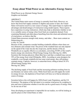 Essay about Wind Power as an Alternative Energy Source
Wind Power as an Alternate Energy Source
Graphics not Included
ABSTRACT
The United States main source of energy is currently fossil fuels. However, we
know that fossil fuel supply continues to deplete and sooner or later, the United
States will need to resort to a new source of energy. This report hopes to explore the
advantages and disadvantages of wind power using model regions. These regions
have experience in using wind power, which may help us determine whether or not
it is a suitable source of energy when fossil fuels are completely drained. From
examining Denmark and other places benefiting from this clean and unlimited source
of wind power, we believe that the
United States possesses enough wind, money, and other ... Show more content on
Helpwriting.net ...
is only 16.1 km/hr
Because of this, companies consider building windmills offshore where there are
less obstacles and constant wind. The power of the windmill does not only depend
on the speed of the wind, but also the swept area, and the density of the air.
Windmills are as equally effective as coal plants, converting 30 40% of the wind?s
kinetic energy into electricity (Wind Energy Energy from Moving Air, 2005).
Scientists like German physicist Albert Betz have said that a windmill may convert
59% of the energy from wind (Wikipedia, 2005). According to some designers for
windmills, even though windmills do lose some wind energy, they still produce
constant energy. Capacity, however, is somewhat lower; sitting at about 30 35%
(Wind Energy Energy from
Moving Air, 2005).
The declining supply of fossil fuels and the increasing pollution resulting from its
use threatens our nation with a crisis. While fossil fuels can still supply the world
its energy for now, the depletion of fossil fuels will force us to find an alternative
source of energy.
Scientists believe this will happen by 2050 (Food, Land, Population, and the US
Economy). The purpose of the lab report is to examine wind power by weighing its
pros and cons to determine whether or not this can be a good source of energy when
we do run out of fuel.
Since developing an experiment is impossible for our studies, we will be looking at
specific places in the United States or other
 