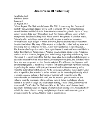 Jiro Dreams Of Sushi Essay
Sara Rutherfurd
Takakura Sensei
Japanese 1
09 August 2017
Culture Report: The Shokunin Influence The 2011 documentary Jiro Dreams of
Sushi by the American director David Gelb is about an 85 year old sushi master
named Jiro Ono and his Michelin 3 star rated restaurant Sukiyabashi Jiro in a Tokyo
subway station. Like many films about food, Jiro Dreams of Sushi shows artfully
arranged and delicious looking sushi with a tasteful background of classical music.
Naturally, after watching a movie about sushi, anyone would want to make a
reservation and book a flight to Japan. However, there is more to this documentary
than the food alone. The story of Jiro s quest to perfect the craft of making sushi and
presenting it in his restaurant for the ... Show more content on Helpwriting.net ...
The Smithsonian Magazine article How Japan Copied American Culture and Made it
Better describes how Japan outdoes America in Americana, taking iconic American
products such as bourbon, burgers, jazz, and clothing, improving and elevating them
(Downey). It is simply incredible that they have taken their single minded attention to
detail and focused on what makes these American products good, and then reinvented
them into an even greater version than the original. Even Kumon, the Japanese math
enrichment program, is based on a system of self learning through repetition resulting
in perfecting the student s ability to perform math calculations accurately and to
retain the material learned (Kumon). As the saying goes, Practice makes perfect, and
what is repetition, but practice? Another hallmark of the shokunin philosophy which
is seen in Japanese culture is their sense of purpose with regard to work. The
shokunin seeks perfection in their craft, not for personal gain or accolades, but
rather to push the boundaries of the craft and make it better. A shokunin who is
trained in the craft of tategu shi, shoji screen making, Toshio Odate, is interviewed
in the article The Craft of the Shokunin (Warner 1). Odate s work is done in the
customer s home and does not require a work bench or sanding tools. Using his body
to hold the pieces of wood steady, and planing tools with swift strokes to give a
greater polish to the surface, Odate s work is an artform on
 