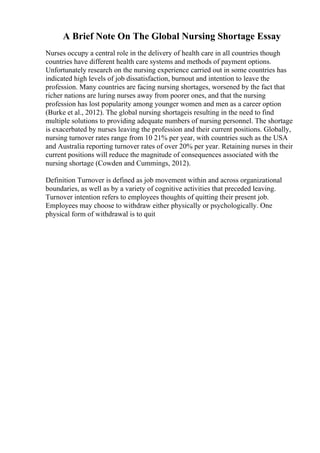 A Brief Note On The Global Nursing Shortage Essay
Nurses occupy a central role in the delivery of health care in all countries though
countries have different health care systems and methods of payment options.
Unfortunately research on the nursing experience carried out in some countries has
indicated high levels of job dissatisfaction, burnout and intention to leave the
profession. Many countries are facing nursing shortages, worsened by the fact that
richer nations are luring nurses away from poorer ones, and that the nursing
profession has lost popularity among younger women and men as a career option
(Burke et al., 2012). The global nursing shortageis resulting in the need to find
multiple solutions to providing adequate numbers of nursing personnel. The shortage
is exacerbated by nurses leaving the profession and their current positions. Globally,
nursing turnover rates range from 10 21% per year, with countries such as the USA
and Australia reporting turnover rates of over 20% per year. Retaining nurses in their
current positions will reduce the magnitude of consequences associated with the
nursing shortage (Cowden and Cummings, 2012).
Definition Turnover is defined as job movement within and across organizational
boundaries, as well as by a variety of cognitive activities that preceded leaving.
Turnover intention refers to employees thoughts of quitting their present job.
Employees may choose to withdraw either physically or psychologically. One
physical form of withdrawal is to quit
 