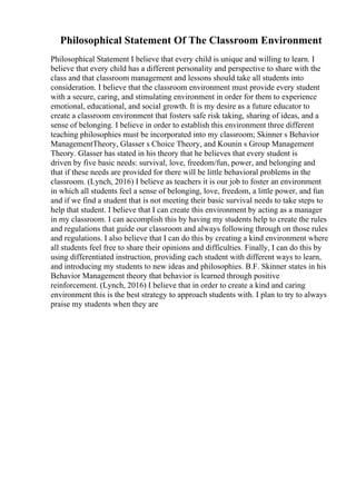 Philosophical Statement Of The Classroom Environment
Philosophical Statement I believe that every child is unique and willing to learn. I
believe that every child has a different personality and perspective to share with the
class and that classroom management and lessons should take all students into
consideration. I believe that the classroom environment must provide every student
with a secure, caring, and stimulating environment in order for them to experience
emotional, educational, and social growth. It is my desire as a future educator to
create a classroom environment that fosters safe risk taking, sharing of ideas, and a
sense of belonging. I believe in order to establish this environment three different
teaching philosophies must be incorporated into my classroom; Skinner s Behavior
ManagementTheory, Glasser s Choice Theory, and Kounin s Group Management
Theory. Glasser has stated in his theory that he believes that every student is
driven by five basic needs: survival, love, freedom/fun, power, and belonging and
that if these needs are provided for there will be little behavioral problems in the
classroom. (Lynch, 2016) I believe as teachers it is our job to foster an environment
in which all students feel a sense of belonging, love, freedom, a little power, and fun
and if we find a student that is not meeting their basic survival needs to take steps to
help that student. I believe that I can create this environment by acting as a manager
in my classroom. I can accomplish this by having my students help to create the rules
and regulations that guide our classroom and always following through on those rules
and regulations. I also believe that I can do this by creating a kind environment where
all students feel free to share their opinions and difficulties. Finally, I can do this by
using differentiated instruction, providing each student with different ways to learn,
and introducing my students to new ideas and philosophies. B.F. Skinner states in his
Behavior Management theory that behavior is learned through positive
reinforcement. (Lynch, 2016) I believe that in order to create a kind and caring
environment this is the best strategy to approach students with. I plan to try to always
praise my students when they are
 