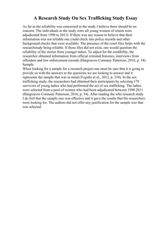 A Research Study On Sex Trafficking Study Essay
As far as the reliability was concerned in the study I believe there should be no
concern. The individuals in the study were all young women of whom were
adjudicated from 1990 to 2011l. If there was any reason to believe that their
information was not reliable one could check into police records and other
background checks that were available. The presence of the court files helps with the
researchstudy being reliable. If those files did not exist, one would question the
reliability of the stories from younger ladies. To adjust for the credibility, the
researcher obtained information from official criminal histories, interviews from
offenders and law enforcement records (Hargreaves Cormany Patterson, 2016, p. 34).
Sample
When looking for a sample for a research project one must be sure that it is going to
provide us with the answers to the questions we are looking to answer and it
represents the sample that was in mind (Yegidis et al., 2012, p. 210). In the sex
trafficking study, the researchers had obtained their participants by selecting 179
survivors of young ladies who had performed the act of sex trafficking. The ladies
were selected from a pool of women who had been adjudicated between 1990 2011
(Hargreaves Cormany Patterson, 2016, p. 34). After reading the who research study
I do feel that the sample size was effective and it gave the results that the researchers
were looking for. The authors did not offer any justification for the sample size that
was selected.
 