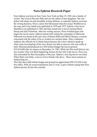 Nora Ephron Research Paper
Nora Ephron was born in New York, New York on May 19, 1941 into a family of
writers. She lived in Beverly Hills and was the eldest of four daughters. She was
gifted with sharp wit and incredible writing abilities, so naturally Ephron went into
the writing business. Nora s career first blossomed when her essays Wallflower at
the orgy and Crazy Salad were published in 1970 and 1975. Ephron s first novel
Heartburn was published in 1983 and later turned into a movie starring Meryl
Streep and Jack Nicholson. After her writing success, Nora switched gears and
began her movie career. Ephron started with writing the screenplay to Silkwood.
Silkwood was based on the true story of Karen Silkwood (Meryl Streep), a woman
concerned with the safety of he co workers at a nuclear plant. After a radiation
outburst, the officials try to blame Karen because she wasn t afraid to speak up.
After some investigating of her own, Karen was able to uncover who was really at
fault. Directed and produced on a $10 million budget the movie grossed
$35,619,609 after its release on December 14, 1983. While the film itself did not win
any awards, Char won Best Supporting Actress for her role in the movie. Nora was
also nominated for Best Screenplay of the year. Ephron s next big movie was titled
When Harry met Sally, a movie of two friends who drive... Show more content on
Helpwriting.net ...
This film had a $40 million budget and grossed an approximate $94,125,426 in the
box office. With 28 award nominations and 12 wins, it goes without saying that Nora
Ephron put her all into this comedic
 