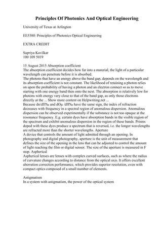 Principles Of Photonics And Optical Engineering
University of Texas at Arlington
EE5380: Principles of Photonics Optical Engineering
EXTRA CREDIT
Supriya Kavilkar
100 109 5019
15 August 2015 Absorption coefficient
The absorption coefficient decides how far into a material, the light of a particular
wavelength can penetrate before it is absorbed.
The photons that have an energy above the band gap, depends on the wavelength and
its absorption coefficient is not constant. The likelihood of retaining a photon relies
on upon the probability of having a photon and an electron connect so as to move
starting with one energy band then onto the next. The absorption is relatively low for
photons with energy very close to that of the band gap, as only those electrons
directly at the ... Show more content on Helpwriting.net ...
Because dn/dП‰ and dОµ /dП‰ have the same sign, the index of refraction
decreases with frequency in a spectral region of anomalous dispersion. Anomalous
dispersion can be observed experimentally if the substance is not too opaque at the
resonance frequency. E.g. certain dyes have absorption bands in the visible region of
the spectrum and exhibit anomalous dispersion in the region of these bands. Prisms
doped with these dyes produce a spectrum that is reversed, i.e. the longer wavelengths
are refracted more than the shorter wavelengths. Aperture
A device that controls the amount of light admitted through an opening. In
photography and digital photography, aperture is the unit of measurement that
defines the size of the opening in the lens that can be adjusted to control the amount
of light reaching the film or digital sensor. The size of the aperture is measured in F
stop. Aspherical
Aspherical lenses are lenses with complex curved surfaces, such as where the radius
of curvature changes according to distance from the optical axis. It offers excellent
aberration correction performance, which provides superior resolution, even with
compact optics composed of a small number of elements.
Astigmatism
In a system with astigmatism, the power of the optical system
 