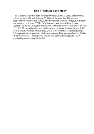 Don Mcallister Case Study
This is an initial report on bank customer Don McAllister. Mr. McAllister received
a Fedwire for $3,600 and withdrew $3,500 cash the same day. The wire was
received from Jonathon Palladino, 13992 Hood Road, Denham Springs, LA. Further
research was conduct on ***Mr. Palladino and it was identified that he was
ARRESTED by the Livingston Parish Sheriff s Office Narcotics Division*** on June
17, 2016. Mr. McAllister has also conducted several transactions that involve USPS
Money Orders. Anthony Montgomery, 29175 Winchester Lane, Denham Springs,
LA, appears to be the purchaser of all money orders. They were purchased in Walker
Watson, Louisiana. The suspicious activity was identified during routine BSA
monitoring and submitted for further
 