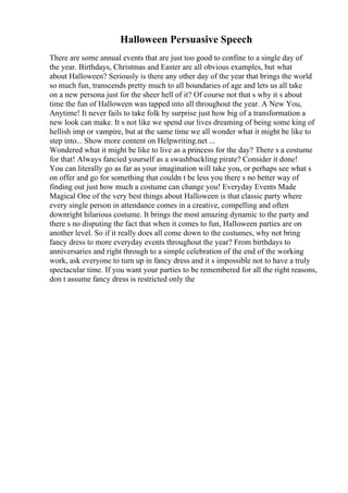 Halloween Persuasive Speech
There are some annual events that are just too good to confine to a single day of
the year. Birthdays, Christmas and Easter are all obvious examples, but what
about Halloween? Seriously is there any other day of the year that brings the world
so much fun, transcends pretty much to all boundaries of age and lets us all take
on a new persona just for the sheer hell of it? Of course not that s why it s about
time the fun of Halloween was tapped into all throughout the year. A New You,
Anytime! It never fails to take folk by surprise just how big of a transformation a
new look can make. It s not like we spend our lives dreaming of being some king of
hellish imp or vampire, but at the same time we all wonder what it might be like to
step into... Show more content on Helpwriting.net ...
Wondered what it might be like to live as a princess for the day? There s a costume
for that! Always fancied yourself as a swashbuckling pirate? Consider it done!
You can literally go as far as your imagination will take you, or perhaps see what s
on offer and go for something that couldn t be less you there s no better way of
finding out just how much a costume can change you! Everyday Events Made
Magical One of the very best things about Halloween is that classic party where
every single person in attendance comes in a creative, compelling and often
downright hilarious costume. It brings the most amazing dynamic to the party and
there s no disputing the fact that when it comes to fun, Halloween parties are on
another level. So if it really does all come down to the costumes, why not bring
fancy dress to more everyday events throughout the year? From birthdays to
anniversaries and right through to a simple celebration of the end of the working
work, ask everyone to turn up in fancy dress and it s impossible not to have a truly
spectacular time. If you want your parties to be remembered for all the right reasons,
don t assume fancy dress is restricted only the
 