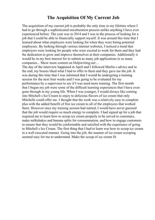 The Acquisition Of My Current Job
The acquisition of my current job is probably the only time in my lifetime where I
had to go through a sophisticated enculturation process unlike anything I have ever
experienced before. The year was in 2014 and I was in the process of looking for a
job that I could be able to financially support myself. It was around this time that I
learned about what employers were looking for when they were hiring potential
employees. By looking through various internet websites, I noticed a trend that
employers were looking for people who were excited to work for them and they had
the dedication to grow and improve themselves at their companies. Additionally it
would be in my best interest for to submit as many job applications to as many
companies... Show more content on Helpwriting.net ...
The day of the interview happened in April and I followed Marlin s advice and in
the end, my bosses liked what I had to offer to them and they gave me the job. It
was during this time that I was informed that I would be undergoing a training
session for the next four weeks and I was going to be evaluated for my
performance by a supervisor to see if I was need more training. The first month
that I began my job were some of the difficult learning experiences that I have even
gone through in my young life. When I was younger, I would always like coming
into Mitchell s Ice Cream to enjoy to delicious flavors of ice cream that only
Mitchells could offer me. I thought that the work was a relatively easy to complete
plus with the added benefit of free ice cream to all of the employees that worked
there. However once my training session had started, I would have never guessed
that the job would require so much energy to complete. I had signed up for a job that
required me to learn how to scoop ice cream properly to be served to customers,
make milkshakes and banana splits for consummation, and how to engage customers
to ensure that they would be conformable and satisfied with the experience of going
to Mitchell s Ice Cream. The first thing that I had to learn was how to scoop ice cream
in a well executed manner. Going into the job, the manner of ice cream scooping
seemed easy for me to understand. Make the scoop of ice cream fit
 