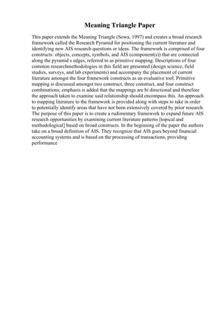 Meaning Triangle Paper
This paper extends the Meaning Triangle (Sowa, 1997) and creates a broad research
framework called the Research Pyramid for positioning the current literature and
identifying new AIS research questions or ideas. The framework is comprised of four
constructs: objects, concepts, symbols, and AIS (component(s)) that are connected
along the pyramid s edges, referred to as primitive mapping. Descriptions of four
common researchmethodologies in this field are presented (design science, field
studies, surveys, and lab experiments) and accompany the placement of current
literature amongst the four framework constructs as an evaluative tool. Primitive
mapping is discussed amongst two construct, three construct, and four construct
combinations; emphasis is added that the mappings are bi directional and therefore
the approach taken to examine said relationship should encompass this. An approach
to mapping literature to the framework is provided along with steps to take in order
to potentially identify areas that have not been extensively covered by prior research.
The purpose of this paper is to create a rudimentary framework to expand future AIS
research opportunities by examining current literature patterns [topical and
methodological] based on broad constructs. In the beginning of the paper the authors
take on a broad definition of AIS. They recognize that AIS goes beyond financial
accounting systems and is based on the processing of transactions, providing
performance
 