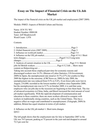 Essay on The Impact of Financial Crisis on the Uk Job
Market
The impact of the financial crisis on the UK job market and employment (2007 2009)
Module: PM021 Aspects of British Culture and Society
Name: JUN YU WU
Student Number: 0908108
Tutor: Jeff Meadowcroft
Word Count: 1,970
Contents
1. Introduction.................................................................................Page 3
2. Global financial crisis (2007 2009).............................................Page 3
3. Influence on world job market...................................................Page 3 4
4. Influence on the UK job market.................................................Page 4 5 4.1 Short
term changes..............................................................Page4 5 4.2 Long term
changes................................................................Page 5
5. Analysis of current situation in the UK....................................Page 5 5.1 British
jobs for British workers ........................................Page 6 5.2 Job ... Show more
content on Helpwriting.net ...
Taking into account those employed part time for economic reasons and
discouraged workers was 16.3%. (Bureau of Labor Statistics, US Government,
2009) In Spain, the unemployment rate stood at 18.7% (37% for youths) in May
2009 the highest in the eurozone. (CBCNews.ca, 2009) In July 2009, the
unemployment rate was reduced from 9.5% to 9.4%. Even fewer jobs were lost in
August, 216,000, recorded as the lowest number of jobless since September 2008,
but the unemployment rate rose to 9.7% in October 2009, it is said that some
employers who cut jobs due to the recession are beginning to hire them back. The rise
of advanced economies in China, India, and Brazil increased the total amount of word
job market significantly. With the rapid development of communication and
education in these countries, there are more workers allowed to compete with
workers in traditionally strong countries, such as the United States. This has a
negative effect on wages and contributed to unemployment. (Telegraph, 2009) In
addition, Britain has equal situation in terms of job market.
4. Influence on the UK job market 1. Short term changes
|[pic] |
The left graph shows that the employment rate for July to September 2007 in the
UK was 74.5 percent, peaking at 75 percent in the year end and dropped to around
72.5 per cent for
 