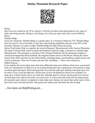Jiminy Mountain Research Paper
Skiing
Have you ever wanted to ski? If so, read on. I will tell you about some great places to ski, types of
trails, and skiing powder. Skiing is a fun thing to do with your spare time, but it can be difficult.
Places
Thunder Ridge
If you are a beginner, Thunder Ridge is a quality place. It is located in Patterson, NY. Thunder Ridge
does not receive a lot of snowfall, so they have snowmaking capabilities that can cover 95% of the
mountain. Because it is open at night, Thunder Ridge has high school ski racing.
Jiminy Peak Jiminy Peak is a superior ski resort in Hancock, Massachusetts in the Taconic Mountains.
The peak of Jiminy Peak, which includes the Hendricks Summit Lodge, is located in Lanesborough,
Massachusetts. The mountain is owned by CNL Lifestyle Properties but the operating company is
owned and managed by Brian Fairbank, the longtime former owner of the Resort. During the winter
Jiminy Peak offers activities for the whole family, including skiing, snowboarding, outdoor pools, and
various restaurants. There are 45 trails and nine lifts, including a ... Show more content on
Helpwriting.net ...
It can surprise the novice deep snow skier how differently deep snow behaves from snow on groomed
trails yet, learning how to float on it is an exciting feeling that once experienced, will continue to draw
you back again and again. When skiing powder you need the right gear. Dealing with deep snow will
be easier if you ve got the right skis, and the type of skis will depend on where you re headed. For
deep snow in back country areas, use wide skis, although narrow versions can be good if you tend to
ski both deep snow and set ski tracks. In recent years, as well as the extra wide skis for deep powder,
all mountain super sidecut or shaped skis make deep snow skiing a lot easier than earlier types of skis,
due to the extra wide tips and tails. The greater the surface area, the better the skis on deep
... Get more on HelpWriting.net ...
 