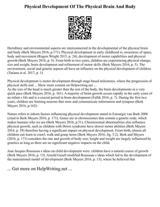 Physical Development Of The Physical Brain And Body
Hereditary and environmental aspects are interconnected in the developmental of the physical brain
and body (Berk Meyers 2016, p.171). Physical development in early childhood is; awareness of space,
body and movement (Rogers Wright 2015, p. 24), development of motor capabilities and physical
growth (Berk Meyers 2016, p. 5). From birth to two years, children are experiencing physical change;
size and weight, brain development and refinement of motor skills (Berk Meyers 2016, p. 5). The
environment, social and genetic aspects all have an influence on the physical development of children
(Tatiana et al. 2017, p. 1).
Physical development is motor development through stage based milestones, where the progression of
physical skills and ... Show more content on Helpwriting.net ...
As the size of the head is much greater than the rest of the body, the brain developments in a very
quick pace (Berk Meyers 2016, p. 161). A majority of brain growth occurs rapidly in the early years of
an infant s life and is a crucial period in brain development (Fallik 2016, p. 7). During the first two
years, children are forming neurons that store and communicate information and synapses (Berk
Meyers 2016, p.162).
Nature refers to inborn factors influencing physical development stated in Estourgie van Burk 2006
(cited in Berk Meyers 2016, p. 171). Genes are in chromosomes that contain a genetic code, which
makes humans who we are (Berk Meyers 2016, p.51). Chromosomal abnormalities also influence
physical growth, such as children with Down syndrome have slower motor abilities (Berk Meyers
2016, p. 59) therefore having a significant impact on physical development. From birth, almost all
children can learn to crawl, walk and grasp items (Berk Meyers 2016, fig. 5.2). Berk and Meyers
(2016, p. 171) considers the rate and growth of body size; height and weight are largely influenced by
genetics as long as there are no significant negative impacts on the child.
Jean Jacques Rousseau s ideas on child development were: children have a natural course of growth
(Berk Meyers 2016, p. 13). Arnold Gesell modified Rousseau s ideas which led to the development of
the maturational model of development (Berk Meyers 2016, p. 13), where he believed that
... Get more on HelpWriting.net ...
 