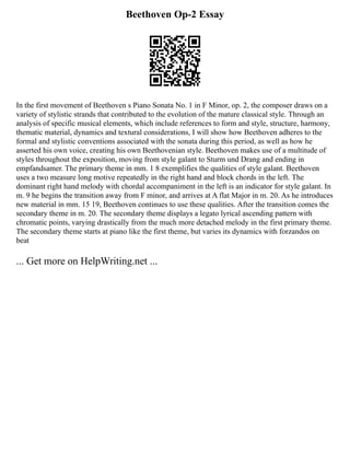 Beethoven Op-2 Essay
In the first movement of Beethoven s Piano Sonata No. 1 in F Minor, op. 2, the composer draws on a
variety of stylistic strands that contributed to the evolution of the mature classical style. Through an
analysis of specific musical elements, which include references to form and style, structure, harmony,
thematic material, dynamics and textural considerations, I will show how Beethoven adheres to the
formal and stylistic conventions associated with the sonata during this period, as well as how he
asserted his own voice, creating his own Beethovenian style. Beethoven makes use of a multitude of
styles throughout the exposition, moving from style galant to Sturm und Drang and ending in
empfandsamer. The primary theme in mm. 1 8 exemplifies the qualities of style galant. Beethoven
uses a two measure long motive repeatedly in the right hand and block chords in the left. The
dominant right hand melody with chordal accompaniment in the left is an indicator for style galant. In
m. 9 he begins the transition away from F minor, and arrives at A flat Major in m. 20. As he introduces
new material in mm. 15 19, Beethoven continues to use these qualities. After the transition comes the
secondary theme in m. 20. The secondary theme displays a legato lyrical ascending pattern with
chromatic points, varying drastically from the much more detached melody in the first primary theme.
The secondary theme starts at piano like the first theme, but varies its dynamics with forzandos on
beat
... Get more on HelpWriting.net ...
 