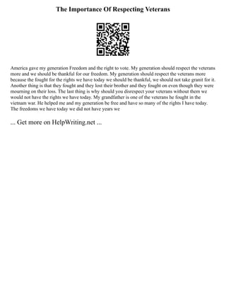 The Importance Of Respecting Veterans
America gave my generation Freedom and the right to vote. My generation should respect the veterans
more and we should be thankful for our freedom. My generation should respect the veterans more
because the fought for the rights we have today we should be thankful, we should not take granit for it.
Another thing is that they fought and they lost their brother and they fought on even though they were
mourning on their loss. The last thing is why should you disrespect your veterans without them we
would not have the rights we have today. My grandfather is one of the veterans he fought in the
vietnam war. He helped me and my generation be free and have so many of the rights I have today.
The freedoms we have today we did not have years we
... Get more on HelpWriting.net ...
 