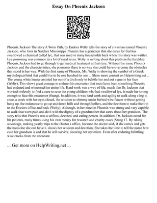 Essay On Phoenix Jackson
Phoenix Jackson The story A Worn Path, by Eudora Welty tells the story of a woman named Phoenix
Jackson, who lives in Natchez Mississippi. Phoenix has a grandson that she cares for that has
swallowed a chemical called lye, that was used in many households back when this story was written.
Lye poisoning was common in a lot of rural areas. Welty is writing about this problem the hardship
Phoenix Jackson had to go through to get medical treatment at that time. Without the name Phoenix
Jackson and the characteristics, she possesses there is no way she could have overcome the obstacles
that stood in her way. With the first name of Phoenix, Ms. Welty is showing the symbol of a Greek
mythological bird that could live to be one hundred to one ... Show more content on Helpwriting.net ...
The young white hunter assisted her out of a ditch only to belittle her and put a gun in her face
(Welty). This shows great courage to endure this encounter that must have been something Phoenix
had endured and witnessed her entire life. Hard work was a way of life, much like Dr. Jackson that
worked tirelessly to find a cure to save the young children who had swallowed lye, it made her strong
enough to face this encounter (Stang). In addition, it was hard work and agility to walk along a log to
cross a creek with her eyes closed, the wisdom to shimmy under barbed wire fences without getting
hung up, the endurance to go up and down hills and through hollers, and the devotion to make the trip
to the Doctors office and back (Welty). Although, in her nineties Phoenix was strong and very capable
to walk that worn path and do it with the dignity of a grandmother that cares about her grandson. The
story tells that Phoenix was a selfless, devoted, and caring person. In addition, Dr. Jackson cared for
his patients, many times using his own money for research and charity cases (Stang 17. By taking
advantage, making yearly trips to the Doctor s office, because the doctor said, if she comes and gets
the medicine she can have it, shows her wisdom and devotion. She takes the time to tell the nurse how
cute her grandson is and that he will survive, showing her optimism. Even after enduring belittling
wise cracks from the attendant
... Get more on HelpWriting.net ...
 