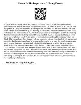 Humor In The Importance Of Being Earnest
In Oscar Wilde s dramatic novel The Importance of Being Earnest , Act II displays humor that
contributes to the novel as a whole as being dramatic irony. The source of humor in Act II is the fake
engagement of Cecily and Algernon. Wilde emphasizes the humor in Act II with the use of her fake
letters between them, their break up and the irony of her desire to love someone named Ernest. Wilde
contributes to the humorous novel in Act II by Cecily s actions of creating fake love letters involving
the romantic relationship that Algernon and Cecily once had. Algernon inquires that he never wrote
Cecily any love letters, which Cecily replies by saying that she was forced to write your letters for
[him]. [She] wrote always three times a week and sometimes oftener. Since Cecily is still a young girl,
possessing the characteristics of a naïve teenager and pretend to be in love. Her love letters generates
humor because they never had a romantic relationship. Cecily came up with a fake conversation
between Algernon; resulting in Cecily appearing foolish. ... Show more content on Helpwriting.net ...
Cecily responds to Algernon, who is surprised by their fake breakup with It would hardly have been a
really serious engagement if it hadn t been broken off at least once. But I forgave you before the week
was out. Cecily announced that their relationship being fake, wouldn t be real if they didn t separate. It
is hilarious that she responds that way because she created her own heartbreak with a unrealistic
relationship by cutting off their romance. Her last sentence shows how silly she is, because although
she ended things, she forgave
... Get more on HelpWriting.net ...
 