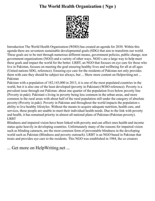 The World Health Organization ( Ngo )
Introduction The World Health Organization (WHO) has created an agenda for 2030. Within this
agenda there are seventeen sustainable developmental goals (SDG) that aim to transform our world.
These goals are to be met through numerous different means, government policies, public change, non
government organizations (NGO) and a variety of other ways. NGO s are a large way to help meet
these goals and impact the world for the better. LRBT, an NGO that focuses on eye care for those who
live in Pakistan, focuses on meeting the goal ensuring healthy lives and wellbeing for all at all ages
(United nations SDG, reference). Ensuring eye care for the residents of Pakistan not only provides
them with care they should be subject too always, but ... Show more content on Helpwriting.net ...
Pakistan
Pakistan with a population of 182,143,000 in 2013, it is one of the most populated countries in the
world, but it is also one of the least developed (poverty in Pakistan) (WHO reference). Poverty is a
prevalent issue through out Pakistan: about one quarter of the population lives below poverty line
(Poverty in paki). Pakistani s living in poverty being less common in the urban areas, and more
common in the rural areas with about half of the rural population still under the category of absolute
poverty (Poverty in paki). Poverty in Pakistan and throughout the world impacts the population s
ability to live healthy lifestyles. Without the means to acquire adequate nutrition, health care, and
services, these people are unable to meet their individual health needs. Due to the link with poverty
and health, it has remained priority in almost all national plans of Pakistan (Pakistan poverty).
LRBT
Blindness and impaired vision have been linked with poverty and can affect ones health and income
status quite heavily in developing countries. Unfortunately many of the reasons for impaired vision
such as blinding cataracts, are the most common form of preventable blindness in the developing
world such as Pakistan (Blindness and poverty outreach). LRBT is an NGO based in Pakistan that
treats and provides eye care to the residents. This NGO was established in 1984, the co creators
... Get more on HelpWriting.net ...
 