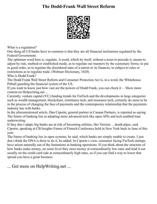 The Dodd-Frank Wall Street Reform
What is a regulation?
One thing all US banks have in common is that they are all financial institutions regulated by the
Federal Government.
The optimum word here is, regulate. A word, which by itself, without a noun to precede it, means to
adjust by rule, method or established mode, as to regulate our manners by the customary forms; to put
in good order, as to regulate the disordered state of a nation or its finances; to subject to rules or
restrictions as to regulate trade. (Webster Dictionary, 1828)
Who is Dodd Frank?
The Dodd Frank Wall Street Reform and Consumer Protection Act is, in a word, the Whitehouse
Pitbull guarding the financial system of the US.
If you want to know just how vast are the powers of Dodd Frank, you can check it ... Show more
content on Helpwriting.net ...
Currently, venture capital (VC) funding trends for FinTech and the developments in large categories
such as wealth management, blockchain, remittance tech, and insurance tech, certainly do seem to be
in the process of changing the face of payments and the contemporary relationship that the payments
industry has with banks.
In the aforementioned article, Dan Ciporin, general partner at Canaan Partners, is reported as saying
The future of banking lies in adopting more advanced tech like open APIs and tech enabled loan
underwriting.
If they don t adapt, big banks are at risk of becoming utilities, like Verizon ... dumb pipes, said
Ciporin, speaking at CB Insights Future of Fintech Conference held in New York back in June of this
year.
The future of banking lies in open systems, he said, which banks are simply unable to create. I just
don t think the DNA is there to do it, he added. In Ciporin s view, consumer facing FinTech startups
have arisen naturally out of the limitations in banking operations. If you think about the structure of
how banks make money, on some level they store money at extraordinarily low rates and lend it out
usually on the credit card side at extraordinarily high rates, so if you can find a way to lower that
spread you have a great business
... Get more on HelpWriting.net ...
 