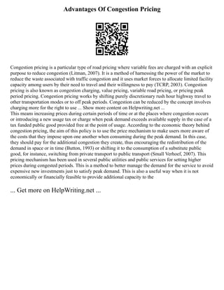 Advantages Of Congestion Pricing
Congestion pricing is a particular type of road pricing where variable fees are charged with an explicit
purpose to reduce congestion (Litman, 2007). It is a method of harnessing the power of the market to
reduce the waste associated with traffic congestion and it uses market forces to allocate limited facility
capacity among users by their need to travel and their willingness to pay (TCRP, 2003). Congestion
pricing is also known as congestion charging, value pricing, variable road pricing, or pricing peak
period pricing. Congestion pricing works by shifting purely discretionary rush hour highway travel to
other transportation modes or to off peak periods. Congestion can be reduced by the concept involves
charging more for the right to use ... Show more content on Helpwriting.net ...
This means increasing prices during certain periods of time or at the places where congestion occurs
or introducing a new usage tax or charge when peak demand exceeds available supply in the case of a
tax funded public good provided free at the point of usage. According to the economic theory behind
congestion pricing, the aim of this policy is to use the price mechanism to make users more aware of
the costs that they impose upon one another when consuming during the peak demand. In this case,
they should pay for the additional congestion they create, thus encouraging the redistribution of the
demand in space or in time (Button, 1993) or shifting it to the consumption of a substitute public
good, for instance, switching from private transport to public transport (Small Verhoef, 2007). This
pricing mechanism has been used in several public utilities and public services for setting higher
prices during congested periods. This is a method to better manage the demand for the service to avoid
expensive new investments just to satisfy peak demand. This is also a useful way when it is not
economically or financially feasible to provide additional capacity to the
... Get more on HelpWriting.net ...
 