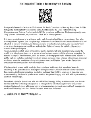 He Impact of Today s Technology on Banking
I am greatly honored to be here as Chairman of the Basel Committee on Banking Supervision. I d like
to begin by thanking the Swiss National Bank, Kurt Hauri and the Swiss Federal Banking
Commission, and Andrew Crockett and the BIS for organizing and hosting this important conference.
They ve done a wonderful job, for which I know we re all very grateful.
It is also a great pleasure to be with you under such dramatically different circumstances than when
we last gathered together. Just two years ago, turbulence in the financial markets around the world had
affected, in one way or another, the banking systems of virtually every nation, and bank supervisors
were struggling to preserve confidence and stability. Today, of course, the global ... Show more
content on Helpwriting.net ...
Today, information of all kinds is transmitted easily, inexpensively and instantaneously around the
world, providing finger tip access to anyone with a laptop computer, cellular phone or palm pilot. As
but one example, I d mention that, as of last month, the most popular items on the Federal Reserve s
public web site including statistical reports on foreign exchange rates, selected interest rates, consumer
credit and industrial production, along with press releases and Federal Open Market Committee
announcements are accessible by wireless remote.
If information is power, and it surely is, then a profound and irreversible transfer of power is
underway in the global financial marketplace from providers of products and services to consumers.
For example, the Internet something most of us had never heard of five years ago is changing how
consumers shop for financial products and services, the prices they pay, and with which providers they
establish relationships.
In response, financial institutions, who once viewed technology mainly as a cost center, now see the
Internet and other technological capacities as strategic tools for enhancing the value of customer
relationship through cross selling and improved customization. A recent survey of bank managers in
the United States reported that, for the first time, investment in Internet
... Get more on HelpWriting.net ...
 