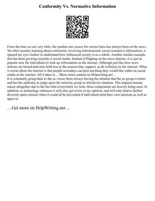 Conformity Vs. Normative Information
From the time we are very little, the number one source for correct facts has always been on the news.
Yet after recently learning about conformity involving informational versus normative information, it
opened my eyes further to understand how influenced society is as a whole. Another similar example
that has been growing recently is social media. Instead of flipping on the news stations, it is just as
popular now for individuals to look up information on the internet. Although just like how news
stations are biased and only hold true to the sources they support, as do websites on the internet. What
is worse about the internet is that people nowadays can post anything they would like either on social
media or the internet. All it takes is ... Show more content on Helpwriting.net ...
It is constantly going back to the us versus them always having the mindset that the us group is better
and has the authority to judge upon the minority group in whichever situation. This impacts human
nature altogether due to the fact that everywhere we look, these components are heavily being used. In
addition, as technology enhances it will only get worse in my opinion, and will only lead to further
diversity upon citizens when it could all be prevented if individuals held their own opinions as well as
agree to
... Get more on HelpWriting.net ...
 