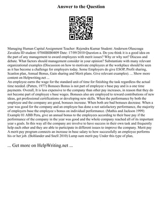 Answer to the Question
Managing Human Capital Assignment Teacher: Rejendra Kumar Student: Anderson Olascoaga
Zavaleta ID student: 0704IBIB0409 Date: 17/09/2010 Question a. Do you think it is a good idea on
the part of any management to award employees with merit issues? Why or why not? Discuss and
debate. What factors should management consider in your opinion? Substantiate with many relevant
organizational examples (Discussion on how to motivate employees at the workplace should be seen
as it has become a challenge for employers today. Some Employers do give ESOP, Profit sharing,
Scanlon plan, Annual Bonus, Gain sharing and Merit plans. Give relevant examples). ... Show more
content on Helpwriting.net ...
An employee earns the wage for the standard unit of time for finishing the task regardless the actual
time needed. (Patten, 1977) Bonuses Bonus is not part of employee s base pay and is a one time
payments. Overall, It is less expensive to the company than other pay increases, in reason that they do
not become part of employee s base wages. Bonuses also are employed to reward contributions of new
ideas, get professional certifications or developing new skills. When the performance by both the
employee and the company are good, bonuses increase. When both are bad bonuses decrease. When a
year was good for the company and an employee has done a not satisfactory performance, the majority
of employers base the employee s bonus on individual performance. (Mathis and Jackson 1999)
Example 01 ABB Peru, give an annual bonus to the employees according to their base pay if the
performance of the company in the year was good and the whole company reached all of its important
year s goals. In this way all the company are involve to have success in their own task and frequently
help each other and they are able to participate in different issues to improve the company. Merit pay
A merit pay program connects an increase in base salary to how successfully an employee performs
his or her job. (Bohlander and Snell 2010) Lump sum merit pay Under this type of plan,
... Get more on HelpWriting.net ...
 