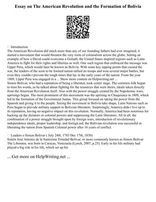 Essay on The American Revolution and the Formation of Bolivia
 Introduction
The American Revolution did much more than any of our founding fathers had ever imagined, it
started a movement that would threaten the very roots of colonialism across the globe. Setting an
example of how a David could overcome a Goliath, the United States inspired regions such as Latin
America to fight for their rights and liberties as well. One such region that embraced the message was
Upper Peru, which would later be known as Bolivia. With some key tipping points that caused the
war, the leaders of the soon to be formed nation rallied its troops and won several major battles, but
even they couldn t prevent the tough times that lay in the early years of the nation. From the year
1809, Upper Peru was engaged in a ... Show more content on Helpwriting.net ...
Simon Bolivar, who had a reputation of being a liberator, took center stage. The common folk began
to trust his words, as he talked about fighting for the resources that were theirs, ideals taken directly
from the American Revolution itself. Also with the power struggle created by the Napoleonic wars,
uprisings began. The most prominent of this movement was the uprising in Chuquisaca in 1809, which
led to the formation of the Government Juntas. This group focused on taking the power from the
Spanish and giving it to the people. Seeing the movement in Bolivia take shape, Latin Nations such as
Peru began to provide military support to Bolivian liberators. Surprisingly, America didn t live up to
its reputation, having no negative impact on this revolution. Normally, America had been notorious for
backing up the dictators or colonial powers and suppressing the Latin liberators. All in all, the
combination of a power struggle brought upon by foreign wars, introduction of revolutionary
independence ideals, proper leadership, and foreign aid, the Bolivian revolution was successful in
liberating the nation from Spanish Colonial power after 16 years of conflict.
 Leaders o Simon Bolivar ( July 24th, 1783 Dec 17th, 1830)
Simón José Antonio de la Santísima Trinidad Bolívar, or more commonly known as Simon Bolivar
The Liberator, was born in Caracas, Venezuela (Lynch, 2007, p.25). Early in his life military had
played a big role in his life, which set up his
... Get more on HelpWriting.net ...
 