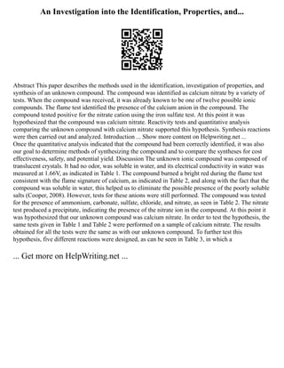 An Investigation into the Identification, Properties, and...
Abstract This paper describes the methods used in the identification, investigation of properties, and
synthesis of an unknown compound. The compound was identified as calcium nitrate by a variety of
tests. When the compound was received, it was already known to be one of twelve possible ionic
compounds. The flame test identified the presence of the calcium anion in the compound. The
compound tested positive for the nitrate cation using the iron sulfate test. At this point it was
hypothesized that the compound was calcium nitrate. Reactivity tests and quantitative analysis
comparing the unknown compound with calcium nitrate supported this hypothesis. Synthesis reactions
were then carried out and analyzed. Introduction ... Show more content on Helpwriting.net ...
Once the quantitative analysis indicated that the compound had been correctly identified, it was also
our goal to determine methods of synthesizing the compound and to compare the syntheses for cost
effectiveness, safety, and potential yield. Discussion The unknown ionic compound was composed of
translucent crystals. It had no odor, was soluble in water, and its electrical conductivity in water was
measured at 1.66V, as indicated in Table 1. The compound burned a bright red during the flame test
consistent with the flame signature of calcium, as indicated in Table 2, and along with the fact that the
compound was soluble in water, this helped us to eliminate the possible presence of the poorly soluble
salts (Cooper, 2008). However, tests for these anions were still performed. The compound was tested
for the presence of ammonium, carbonate, sulfate, chloride, and nitrate, as seen in Table 2. The nitrate
test produced a precipitate, indicating the presence of the nitrate ion in the compound. At this point it
was hypothesized that our unknown compound was calcium nitrate. In order to test the hypothesis, the
same tests given in Table 1 and Table 2 were performed on a sample of calcium nitrate. The results
obtained for all the tests were the same as with our unknown compound. To further test this
hypothesis, five different reactions were designed, as can be seen in Table 3, in which a
... Get more on HelpWriting.net ...
 