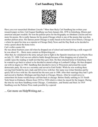 Carl Sandburg Thesis
Have you ever reaserched Abraham Lincoln ? More than likely Carl Sandburg has written your
research paper on him. Carl August Sandburg was born January 6th, 1878 in Galesburg, Illinois part
american and part swedish. He won the pulitzer prize for the biography on Abraham Linclon and two
more for poems. He is really famous for his poem Chicago which is one of the poems that won him
another pulitzer prize. His famous poem Chicago is really based on his home town Illinois, Chicago. It
s where he spent his time as a reporter at Chicago Daily News and the Day Book so he decided to
write a poem about the home town.
Carl s roller coaster life
He was about fourteen years old when he dropped out of school and started driving a milk wagon till
he was about 18 ... Show more content on Helpwriting.net ...
After that, he voluntered in the army and got sent to fight in the Spanish American war in Puerto Rico
on July 25, 1898. Carl was not called to battle though because of him dropping out of school he
couldn t pass the reading or math test that they gave him. He then returned home to Galesburg where
he wanted to go back to school so he decided to attend college at Lombard College. He then dropped
out with no degree in 1903. Sandburg then decided to move to Wisconsin and joined the social
democratic party. He was as a secratary and served to Emil Seidel. While he was working there
serving Emil Seidel he met a lady and fell in love with her. Her name was Lilian Steichen and he
quicly fell in love with her. He married her the next year in 1908. After their marriage they had 3 girls
and moved to Harbert, Michigan and then back to Chicago, Illinois. After he would move to
somewhere his home would always call him back to chicago. Before finally settliing in 331 South
York Street in Elmhurst, Illinois from 1919 to 1930 which is where he stayed for the longest. During
the time he was there Sandburg wrote Chicago , Cornhuskers , and Smoke and Steel. In 1919
Sandburg won the Pulitzer Prize made possible by a special
... Get more on HelpWriting.net ...
 