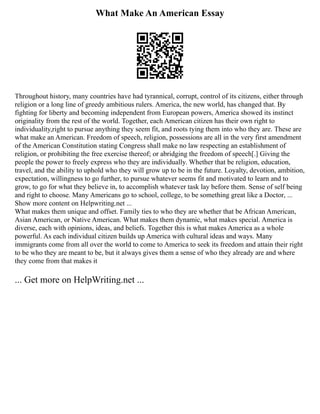 What Make An American Essay
Throughout history, many countries have had tyrannical, corrupt, control of its citizens, either through
religion or a long line of greedy ambitious rulers. America, the new world, has changed that. By
fighting for liberty and becoming independent from European powers, America showed its instinct
originality from the rest of the world. Together, each American citizen has their own right to
individuality,right to pursue anything they seem fit, and roots tying them into who they are. These are
what make an American. Freedom of speech, religion, possessions are all in the very first amendment
of the American Constitution stating Congress shall make no law respecting an establishment of
religion, or prohibiting the free exercise thereof; or abridging the freedom of speech[.] Giving the
people the power to freely express who they are individually. Whether that be religion, education,
travel, and the ability to uphold who they will grow up to be in the future. Loyalty, devotion, ambition,
expectation, willingness to go further, to pursue whatever seems fit and motivated to learn and to
grow, to go for what they believe in, to accomplish whatever task lay before them. Sense of self being
and right to choose. Many Americans go to school, college, to be something great like a Doctor, ...
Show more content on Helpwriting.net ...
What makes them unique and offset. Family ties to who they are whether that be African American,
Asian American, or Native American. What makes them dynamic, what makes special. America is
diverse, each with opinions, ideas, and beliefs. Together this is what makes America as a whole
powerful. As each individual citizen builds up America with cultural ideas and ways. Many
immigrants come from all over the world to come to America to seek its freedom and attain their right
to be who they are meant to be, but it always gives them a sense of who they already are and where
they come from that makes it
... Get more on HelpWriting.net ...
 