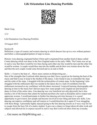 Life Orientation Line Dancing Portfolio
Mark Craig
12 2
Life Orientation Line Dancing Portfolio
10 August 2015
Section B:
Definition: a type of country and western dancing in which dancers line up in a row without partners
and follow a choreographed pattern of steps to music.
History: Line dancing originated before Christ and it originated from another kind of dance called
Contra dancing which was done in the New England states in the early 1800s. The Contra was set up
in such a way that there would be two lines facing each other one line would be men and the other line
would be woman. A couple would then step into the middle and do their own routine down the line
and then the next couple would come forward and so on and so forth.
Skills: 1. Count to the beat of ... Show more content on Helpwriting.net ...
One of the strengths that I realized while dancing was that I have a good ear for hearing the beat of the
music and find it easy to keep to the rhythm of the dance. I also found it easy to remember the steps
and the order of the steps. I struggled with the technicalities of certain steps. In the beginning I also
struggled with the enthusiasm that was needed in the dance due to a lack of confidence but this
enthusiasm increased as my confidence with the dance increased. I enjoyed learning choreography and
dancing in time to the music but I did not enjoy how some people were singled out and forced to
dance in front of the entire class. Line dancing was very beneficial not only physically but it also
teaches a lot of life lessons that cannot be learned anywhere else such as discipline and to respect and
appreciate women. I would participate in further line dancing activities because it is a good
opportunity to get to know new people and become involved in new thing and learn new skills. Line
dancing can improve confidence and self esteem so I would therefore do it again if I was struggling
with these things. I personally highly enjoyed going to the line dancing lessons as it was a way for me
to escape from the busy life of a matric student. It gave me a chance to forget about all other work and
subjects and allowed me to express myself in such a way that it relieved stress from my everyday
... Get more on HelpWriting.net ...
 