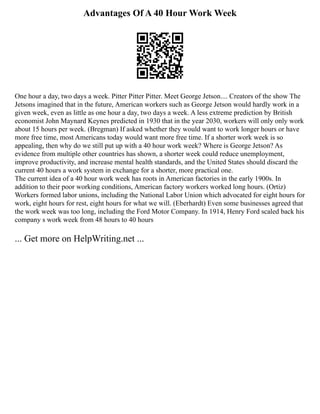 Advantages Of A 40 Hour Work Week
One hour a day, two days a week. Pitter Pitter Pitter. Meet George Jetson.... Creators of the show The
Jetsons imagined that in the future, American workers such as George Jetson would hardly work in a
given week, even as little as one hour a day, two days a week. A less extreme prediction by British
economist John Maynard Keynes predicted in 1930 that in the year 2030, workers will only only work
about 15 hours per week. (Bregman) If asked whether they would want to work longer hours or have
more free time, most Americans today would want more free time. If a shorter work week is so
appealing, then why do we still put up with a 40 hour work week? Where is George Jetson? As
evidence from multiple other countries has shown, a shorter week could reduce unemployment,
improve productivity, and increase mental health standards, and the United States should discard the
current 40 hours a work system in exchange for a shorter, more practical one.
The current idea of a 40 hour work week has roots in American factories in the early 1900s. In
addition to their poor working conditions, American factory workers worked long hours. (Ortiz)
Workers formed labor unions, including the National Labor Union which advocated for eight hours for
work, eight hours for rest, eight hours for what we will. (Eberhardt) Even some businesses agreed that
the work week was too long, including the Ford Motor Company. In 1914, Henry Ford scaled back his
company s work week from 48 hours to 40 hours
... Get more on HelpWriting.net ...
 