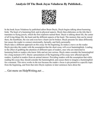Analysis Of The Book Joyas Voladoras By Published...
In the book Joyas Voladoras by published editor Brain Doyle, Doyle begins talking about humming
birds. The heart of a humming bird, and its physical aspects. Doyle then elaborates on the title that it
translates to flying jewels, which the first explorers named them. Doyle is talking about life, the center
of all living things life, the heart and the different aspects of the heart. The memory that can be stored
there, the heartbeats, the size and even how a heart can be broken. Doyle presents his ideas differently
but causes the reader to connect emotionally, factually, and fairly personally.
Doyle takes a different approach on this essay for the beginning, he makes a move on the reader.
Doyle provides the reader with the assumption that the short essay will cover hummingbirds. Leading
to the effect of grabbing the attention of different types of readers, ones who are interested in
humming birds or readers who know little and are just curious. Doyle states consider the hummingbird
for a long moment (147). Doyle s presentation of the beginning of his essay now affected specific
readers, it pulled in readers from an animal interest. Providing readers with the assumption that while
reading this essay they should consider the hummingbird, and causes them to imagine a hummingbird
for a moment. This move works in the text because the reader s focus is pin pointed to a specific topic
from the beginning, and from that intro Doyle explains in later sentences facts about the
... Get more on HelpWriting.net ...
 