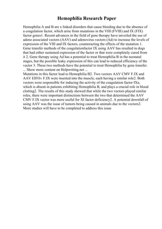 Hemophilia Research Paper
Hemophilia A and B are x linked disorders that cause bleeding due to the absence of
a coagulation factor, which arise from mutations in the VIII (FVIII) and IX (FIX)
factor genes1. Recent advances in the field of gene therapy have unveiled the use of
adeno associated vectors (AAV) and adenovirus vectors (Ad) to increase the levels of
expression of the VIII and IX factors, counteracting the effects of the mutation 1.
Gene transfer methods of the coagulationfactor IX using AAV has resulted in dogs
that had either sustained expression of the factor or that were completely cured from
it 2. Gene therapy using Ad has a potential to treat Hemophilia B in the neonatal
stages, but the possible leaky expression of this can lead to reduced efficiency of the
vector 3. These two methods have the potential to treat Hemophilia by gene transfer.
... Show more content on Helpwriting.net ...
Mutations in this factor lead to Hemophilia B2. Two vectors AAV CMV F.IX and
AAV EIFО± F.IX were inserted into the muscle, each having a similar role2. Both
vectors were responsible for inducing the activity of the coagulation factor IXa,
which is absent in patients exhibiting Hemophilia B, and plays a crucial role in blood
clotting2. The results of this study showed that while the two vectors played similar
roles, there were important distinctions between the two that determined the AAV
CMV F.IX vector was more useful for XI factor deficiency2. A potential downfall of
using AAV was the issue of tumors being caused in animals due to the vectors2.
More studies will have to be completed to address this issue
 